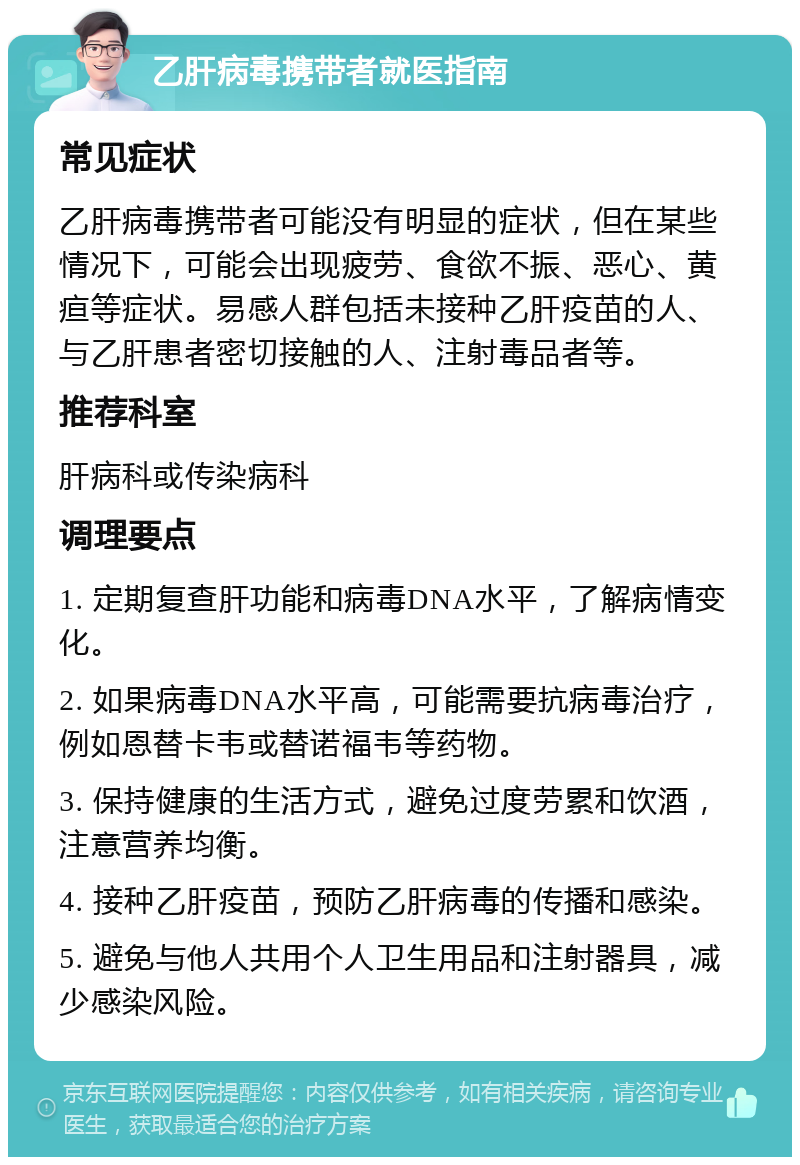 乙肝病毒携带者就医指南 常见症状 乙肝病毒携带者可能没有明显的症状，但在某些情况下，可能会出现疲劳、食欲不振、恶心、黄疸等症状。易感人群包括未接种乙肝疫苗的人、与乙肝患者密切接触的人、注射毒品者等。 推荐科室 肝病科或传染病科 调理要点 1. 定期复查肝功能和病毒DNA水平，了解病情变化。 2. 如果病毒DNA水平高，可能需要抗病毒治疗，例如恩替卡韦或替诺福韦等药物。 3. 保持健康的生活方式，避免过度劳累和饮酒，注意营养均衡。 4. 接种乙肝疫苗，预防乙肝病毒的传播和感染。 5. 避免与他人共用个人卫生用品和注射器具，减少感染风险。