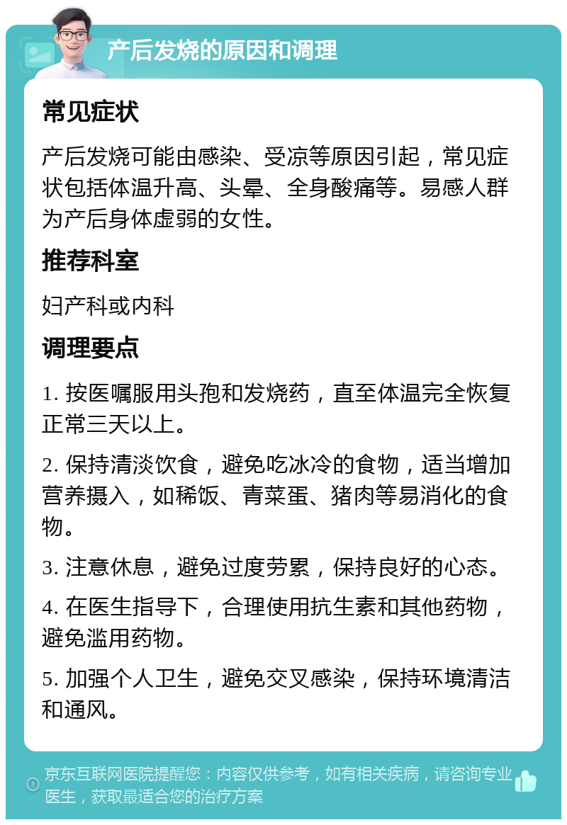 产后发烧的原因和调理 常见症状 产后发烧可能由感染、受凉等原因引起，常见症状包括体温升高、头晕、全身酸痛等。易感人群为产后身体虚弱的女性。 推荐科室 妇产科或内科 调理要点 1. 按医嘱服用头孢和发烧药，直至体温完全恢复正常三天以上。 2. 保持清淡饮食，避免吃冰冷的食物，适当增加营养摄入，如稀饭、青菜蛋、猪肉等易消化的食物。 3. 注意休息，避免过度劳累，保持良好的心态。 4. 在医生指导下，合理使用抗生素和其他药物，避免滥用药物。 5. 加强个人卫生，避免交叉感染，保持环境清洁和通风。