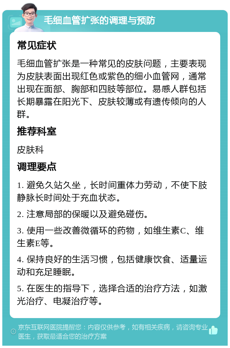 毛细血管扩张的调理与预防 常见症状 毛细血管扩张是一种常见的皮肤问题，主要表现为皮肤表面出现红色或紫色的细小血管网，通常出现在面部、胸部和四肢等部位。易感人群包括长期暴露在阳光下、皮肤较薄或有遗传倾向的人群。 推荐科室 皮肤科 调理要点 1. 避免久站久坐，长时间重体力劳动，不使下肢静脉长时间处于充血状态。 2. 注意局部的保暖以及避免碰伤。 3. 使用一些改善微循环的药物，如维生素C、维生素E等。 4. 保持良好的生活习惯，包括健康饮食、适量运动和充足睡眠。 5. 在医生的指导下，选择合适的治疗方法，如激光治疗、电凝治疗等。