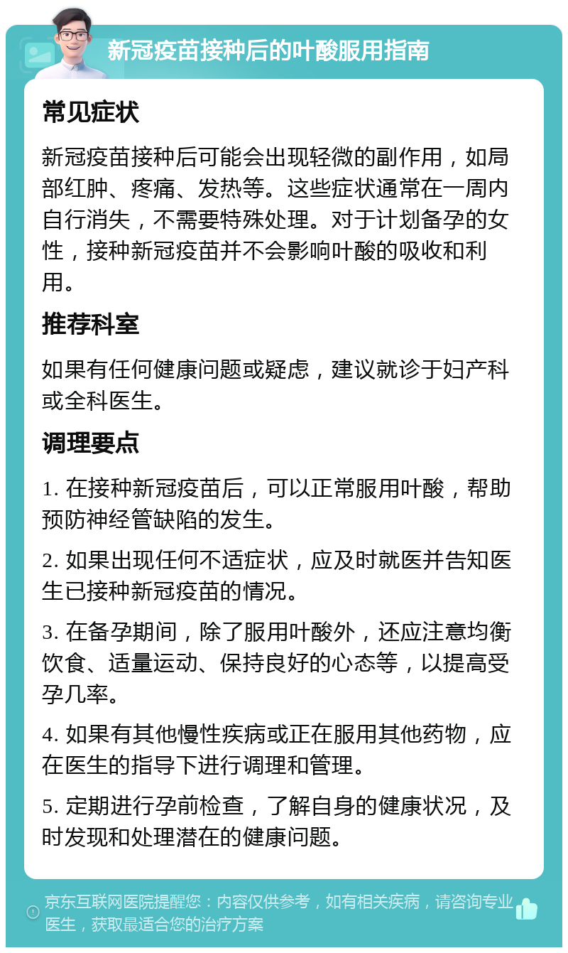 新冠疫苗接种后的叶酸服用指南 常见症状 新冠疫苗接种后可能会出现轻微的副作用，如局部红肿、疼痛、发热等。这些症状通常在一周内自行消失，不需要特殊处理。对于计划备孕的女性，接种新冠疫苗并不会影响叶酸的吸收和利用。 推荐科室 如果有任何健康问题或疑虑，建议就诊于妇产科或全科医生。 调理要点 1. 在接种新冠疫苗后，可以正常服用叶酸，帮助预防神经管缺陷的发生。 2. 如果出现任何不适症状，应及时就医并告知医生已接种新冠疫苗的情况。 3. 在备孕期间，除了服用叶酸外，还应注意均衡饮食、适量运动、保持良好的心态等，以提高受孕几率。 4. 如果有其他慢性疾病或正在服用其他药物，应在医生的指导下进行调理和管理。 5. 定期进行孕前检查，了解自身的健康状况，及时发现和处理潜在的健康问题。