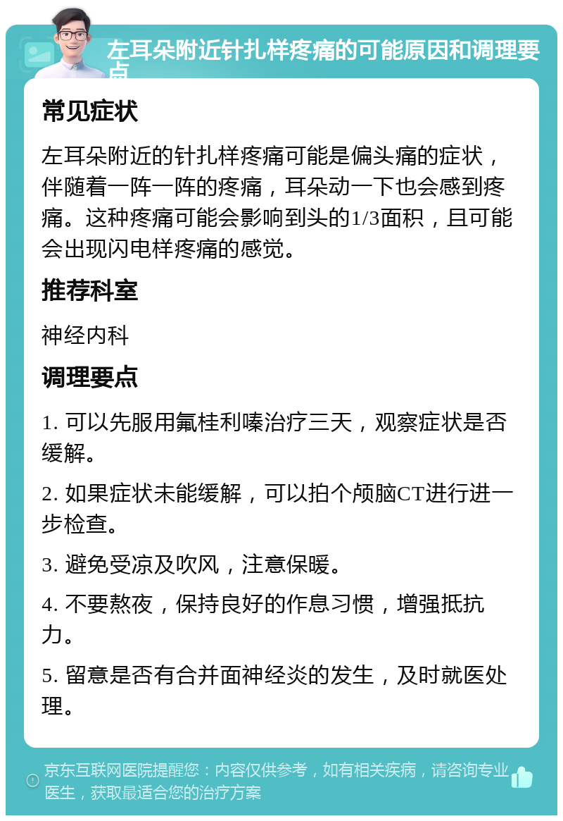 左耳朵附近针扎样疼痛的可能原因和调理要点 常见症状 左耳朵附近的针扎样疼痛可能是偏头痛的症状，伴随着一阵一阵的疼痛，耳朵动一下也会感到疼痛。这种疼痛可能会影响到头的1/3面积，且可能会出现闪电样疼痛的感觉。 推荐科室 神经内科 调理要点 1. 可以先服用氟桂利嗪治疗三天，观察症状是否缓解。 2. 如果症状未能缓解，可以拍个颅脑CT进行进一步检查。 3. 避免受凉及吹风，注意保暖。 4. 不要熬夜，保持良好的作息习惯，增强抵抗力。 5. 留意是否有合并面神经炎的发生，及时就医处理。