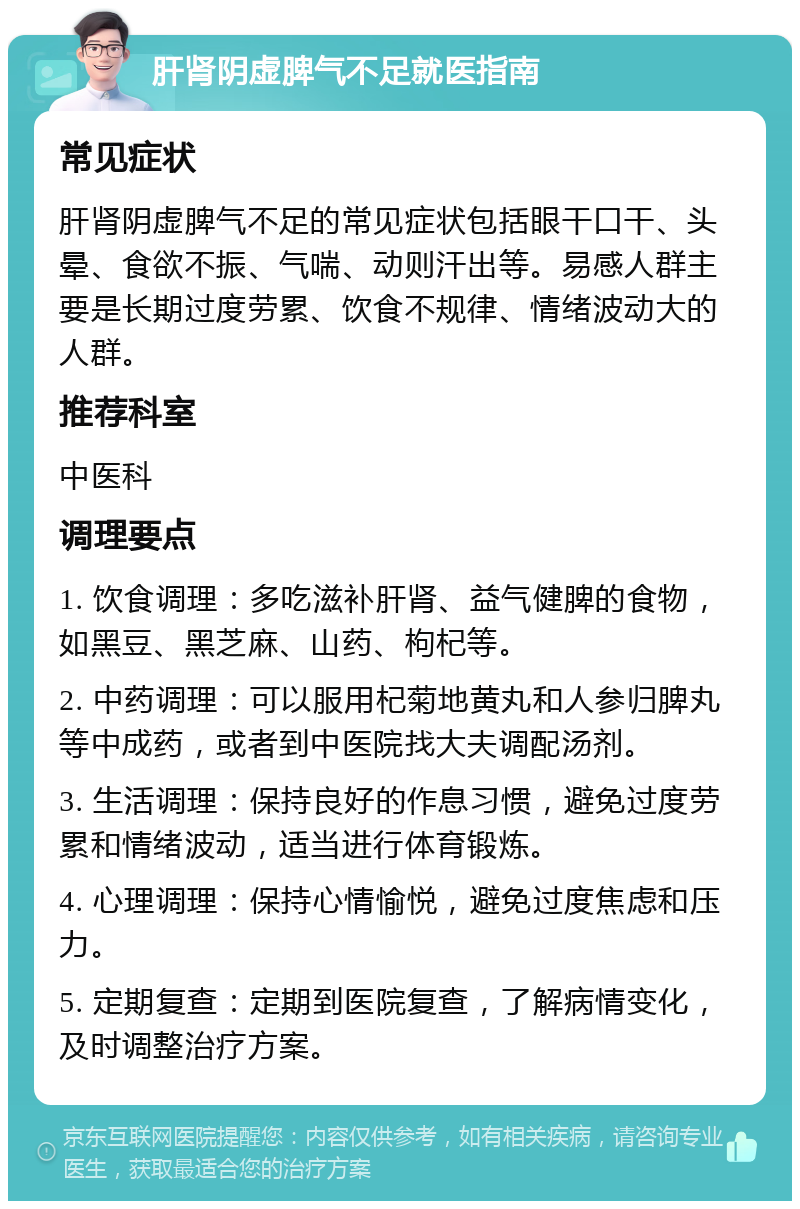 肝肾阴虚脾气不足就医指南 常见症状 肝肾阴虚脾气不足的常见症状包括眼干口干、头晕、食欲不振、气喘、动则汗出等。易感人群主要是长期过度劳累、饮食不规律、情绪波动大的人群。 推荐科室 中医科 调理要点 1. 饮食调理：多吃滋补肝肾、益气健脾的食物，如黑豆、黑芝麻、山药、枸杞等。 2. 中药调理：可以服用杞菊地黄丸和人参归脾丸等中成药，或者到中医院找大夫调配汤剂。 3. 生活调理：保持良好的作息习惯，避免过度劳累和情绪波动，适当进行体育锻炼。 4. 心理调理：保持心情愉悦，避免过度焦虑和压力。 5. 定期复查：定期到医院复查，了解病情变化，及时调整治疗方案。