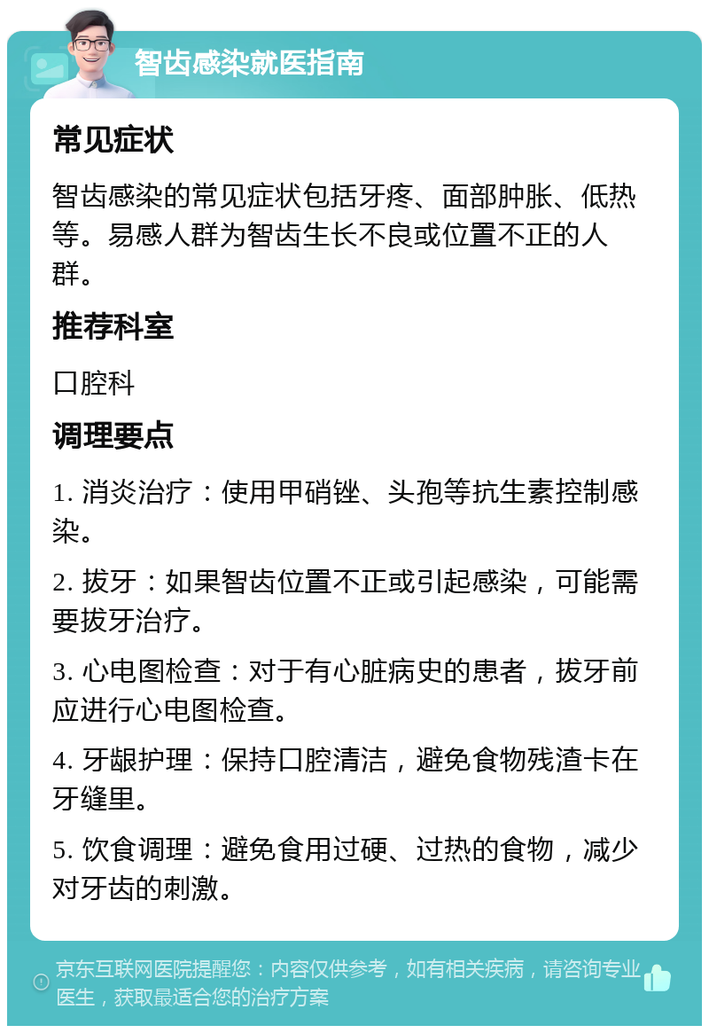 智齿感染就医指南 常见症状 智齿感染的常见症状包括牙疼、面部肿胀、低热等。易感人群为智齿生长不良或位置不正的人群。 推荐科室 口腔科 调理要点 1. 消炎治疗：使用甲硝锉、头孢等抗生素控制感染。 2. 拔牙：如果智齿位置不正或引起感染，可能需要拔牙治疗。 3. 心电图检查：对于有心脏病史的患者，拔牙前应进行心电图检查。 4. 牙龈护理：保持口腔清洁，避免食物残渣卡在牙缝里。 5. 饮食调理：避免食用过硬、过热的食物，减少对牙齿的刺激。