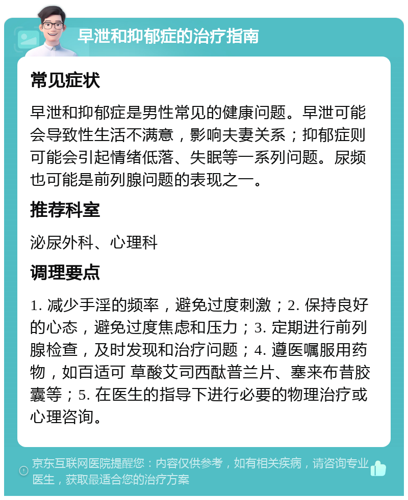 早泄和抑郁症的治疗指南 常见症状 早泄和抑郁症是男性常见的健康问题。早泄可能会导致性生活不满意，影响夫妻关系；抑郁症则可能会引起情绪低落、失眠等一系列问题。尿频也可能是前列腺问题的表现之一。 推荐科室 泌尿外科、心理科 调理要点 1. 减少手淫的频率，避免过度刺激；2. 保持良好的心态，避免过度焦虑和压力；3. 定期进行前列腺检查，及时发现和治疗问题；4. 遵医嘱服用药物，如百适可 草酸艾司西酞普兰片、塞来布昔胶囊等；5. 在医生的指导下进行必要的物理治疗或心理咨询。