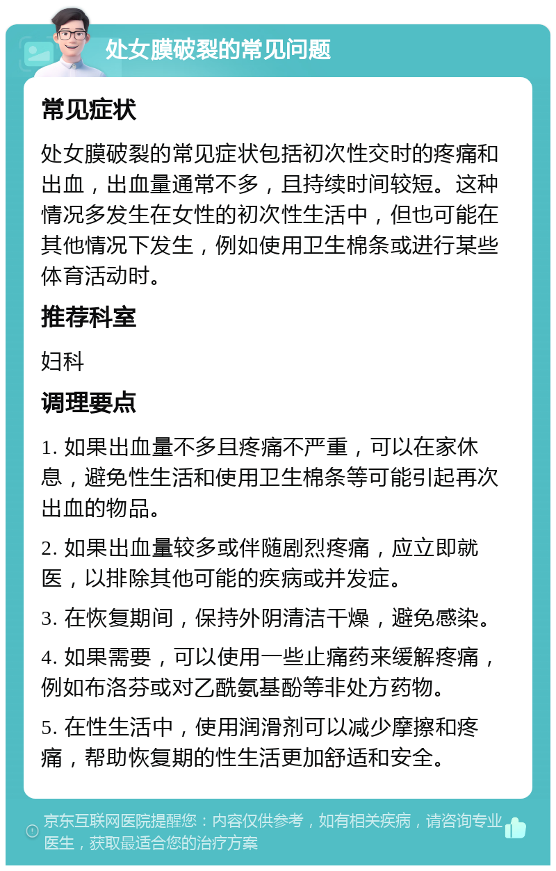 处女膜破裂的常见问题 常见症状 处女膜破裂的常见症状包括初次性交时的疼痛和出血，出血量通常不多，且持续时间较短。这种情况多发生在女性的初次性生活中，但也可能在其他情况下发生，例如使用卫生棉条或进行某些体育活动时。 推荐科室 妇科 调理要点 1. 如果出血量不多且疼痛不严重，可以在家休息，避免性生活和使用卫生棉条等可能引起再次出血的物品。 2. 如果出血量较多或伴随剧烈疼痛，应立即就医，以排除其他可能的疾病或并发症。 3. 在恢复期间，保持外阴清洁干燥，避免感染。 4. 如果需要，可以使用一些止痛药来缓解疼痛，例如布洛芬或对乙酰氨基酚等非处方药物。 5. 在性生活中，使用润滑剂可以减少摩擦和疼痛，帮助恢复期的性生活更加舒适和安全。