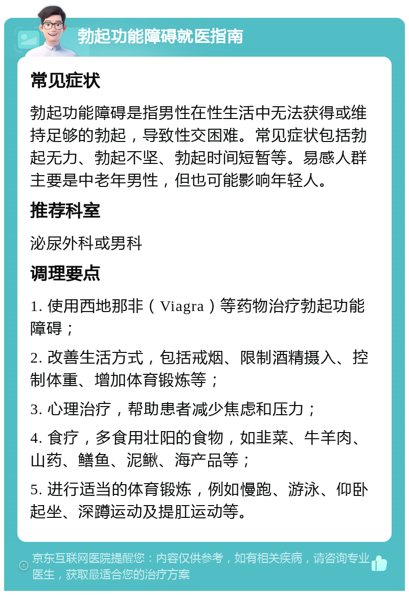 勃起功能障碍就医指南 常见症状 勃起功能障碍是指男性在性生活中无法获得或维持足够的勃起，导致性交困难。常见症状包括勃起无力、勃起不坚、勃起时间短暂等。易感人群主要是中老年男性，但也可能影响年轻人。 推荐科室 泌尿外科或男科 调理要点 1. 使用西地那非（Viagra）等药物治疗勃起功能障碍； 2. 改善生活方式，包括戒烟、限制酒精摄入、控制体重、增加体育锻炼等； 3. 心理治疗，帮助患者减少焦虑和压力； 4. 食疗，多食用壮阳的食物，如韭菜、牛羊肉、山药、鳝鱼、泥鳅、海产品等； 5. 进行适当的体育锻炼，例如慢跑、游泳、仰卧起坐、深蹲运动及提肛运动等。