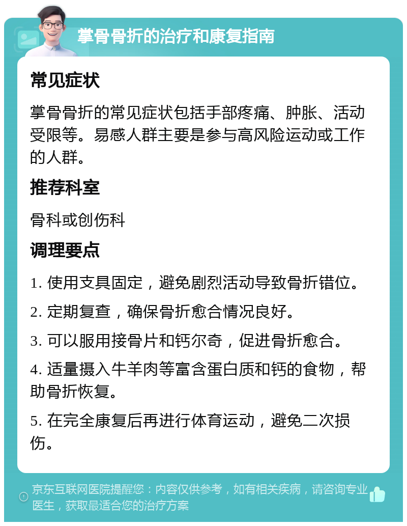 掌骨骨折的治疗和康复指南 常见症状 掌骨骨折的常见症状包括手部疼痛、肿胀、活动受限等。易感人群主要是参与高风险运动或工作的人群。 推荐科室 骨科或创伤科 调理要点 1. 使用支具固定，避免剧烈活动导致骨折错位。 2. 定期复查，确保骨折愈合情况良好。 3. 可以服用接骨片和钙尔奇，促进骨折愈合。 4. 适量摄入牛羊肉等富含蛋白质和钙的食物，帮助骨折恢复。 5. 在完全康复后再进行体育运动，避免二次损伤。