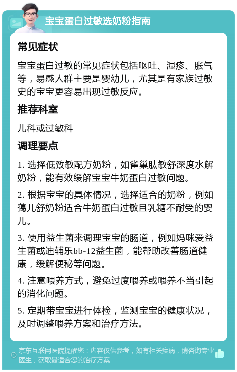 宝宝蛋白过敏选奶粉指南 常见症状 宝宝蛋白过敏的常见症状包括呕吐、湿疹、胀气等，易感人群主要是婴幼儿，尤其是有家族过敏史的宝宝更容易出现过敏反应。 推荐科室 儿科或过敏科 调理要点 1. 选择低致敏配方奶粉，如雀巢肽敏舒深度水解奶粉，能有效缓解宝宝牛奶蛋白过敏问题。 2. 根据宝宝的具体情况，选择适合的奶粉，例如蔼儿舒奶粉适合牛奶蛋白过敏且乳糖不耐受的婴儿。 3. 使用益生菌来调理宝宝的肠道，例如妈咪爱益生菌或迪辅乐bb-12益生菌，能帮助改善肠道健康，缓解便秘等问题。 4. 注意喂养方式，避免过度喂养或喂养不当引起的消化问题。 5. 定期带宝宝进行体检，监测宝宝的健康状况，及时调整喂养方案和治疗方法。