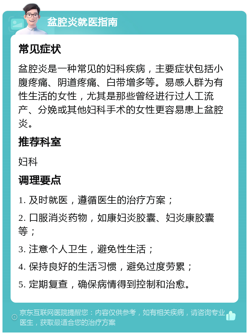 盆腔炎就医指南 常见症状 盆腔炎是一种常见的妇科疾病，主要症状包括小腹疼痛、阴道疼痛、白带增多等。易感人群为有性生活的女性，尤其是那些曾经进行过人工流产、分娩或其他妇科手术的女性更容易患上盆腔炎。 推荐科室 妇科 调理要点 1. 及时就医，遵循医生的治疗方案； 2. 口服消炎药物，如康妇炎胶囊、妇炎康胶囊等； 3. 注意个人卫生，避免性生活； 4. 保持良好的生活习惯，避免过度劳累； 5. 定期复查，确保病情得到控制和治愈。