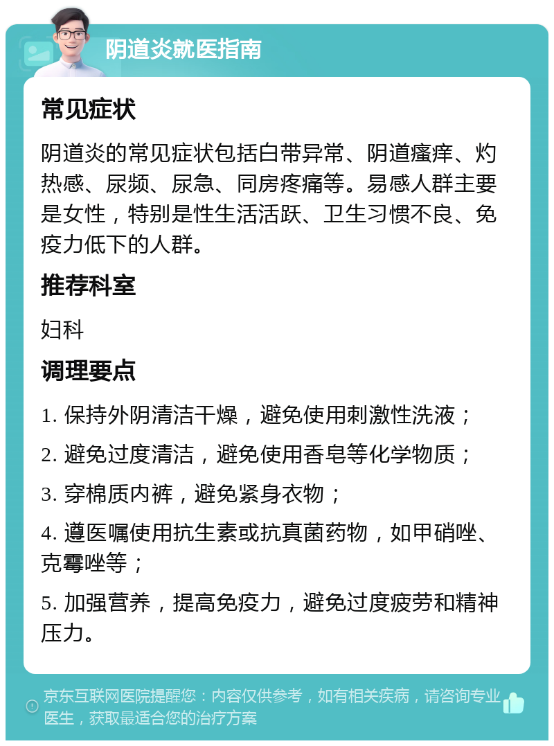 阴道炎就医指南 常见症状 阴道炎的常见症状包括白带异常、阴道瘙痒、灼热感、尿频、尿急、同房疼痛等。易感人群主要是女性，特别是性生活活跃、卫生习惯不良、免疫力低下的人群。 推荐科室 妇科 调理要点 1. 保持外阴清洁干燥，避免使用刺激性洗液； 2. 避免过度清洁，避免使用香皂等化学物质； 3. 穿棉质内裤，避免紧身衣物； 4. 遵医嘱使用抗生素或抗真菌药物，如甲硝唑、克霉唑等； 5. 加强营养，提高免疫力，避免过度疲劳和精神压力。