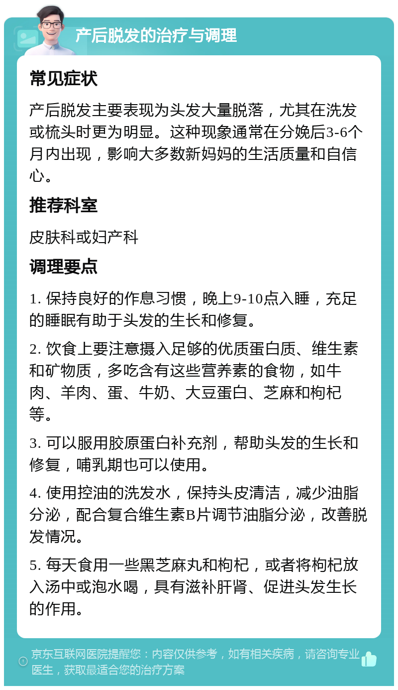 产后脱发的治疗与调理 常见症状 产后脱发主要表现为头发大量脱落，尤其在洗发或梳头时更为明显。这种现象通常在分娩后3-6个月内出现，影响大多数新妈妈的生活质量和自信心。 推荐科室 皮肤科或妇产科 调理要点 1. 保持良好的作息习惯，晚上9-10点入睡，充足的睡眠有助于头发的生长和修复。 2. 饮食上要注意摄入足够的优质蛋白质、维生素和矿物质，多吃含有这些营养素的食物，如牛肉、羊肉、蛋、牛奶、大豆蛋白、芝麻和枸杞等。 3. 可以服用胶原蛋白补充剂，帮助头发的生长和修复，哺乳期也可以使用。 4. 使用控油的洗发水，保持头皮清洁，减少油脂分泌，配合复合维生素B片调节油脂分泌，改善脱发情况。 5. 每天食用一些黑芝麻丸和枸杞，或者将枸杞放入汤中或泡水喝，具有滋补肝肾、促进头发生长的作用。