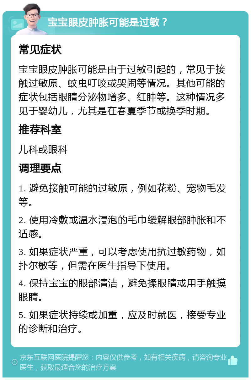 宝宝眼皮肿胀可能是过敏？ 常见症状 宝宝眼皮肿胀可能是由于过敏引起的，常见于接触过敏原、蚊虫叮咬或哭闹等情况。其他可能的症状包括眼睛分泌物增多、红肿等。这种情况多见于婴幼儿，尤其是在春夏季节或换季时期。 推荐科室 儿科或眼科 调理要点 1. 避免接触可能的过敏原，例如花粉、宠物毛发等。 2. 使用冷敷或温水浸泡的毛巾缓解眼部肿胀和不适感。 3. 如果症状严重，可以考虑使用抗过敏药物，如扑尔敏等，但需在医生指导下使用。 4. 保持宝宝的眼部清洁，避免揉眼睛或用手触摸眼睛。 5. 如果症状持续或加重，应及时就医，接受专业的诊断和治疗。