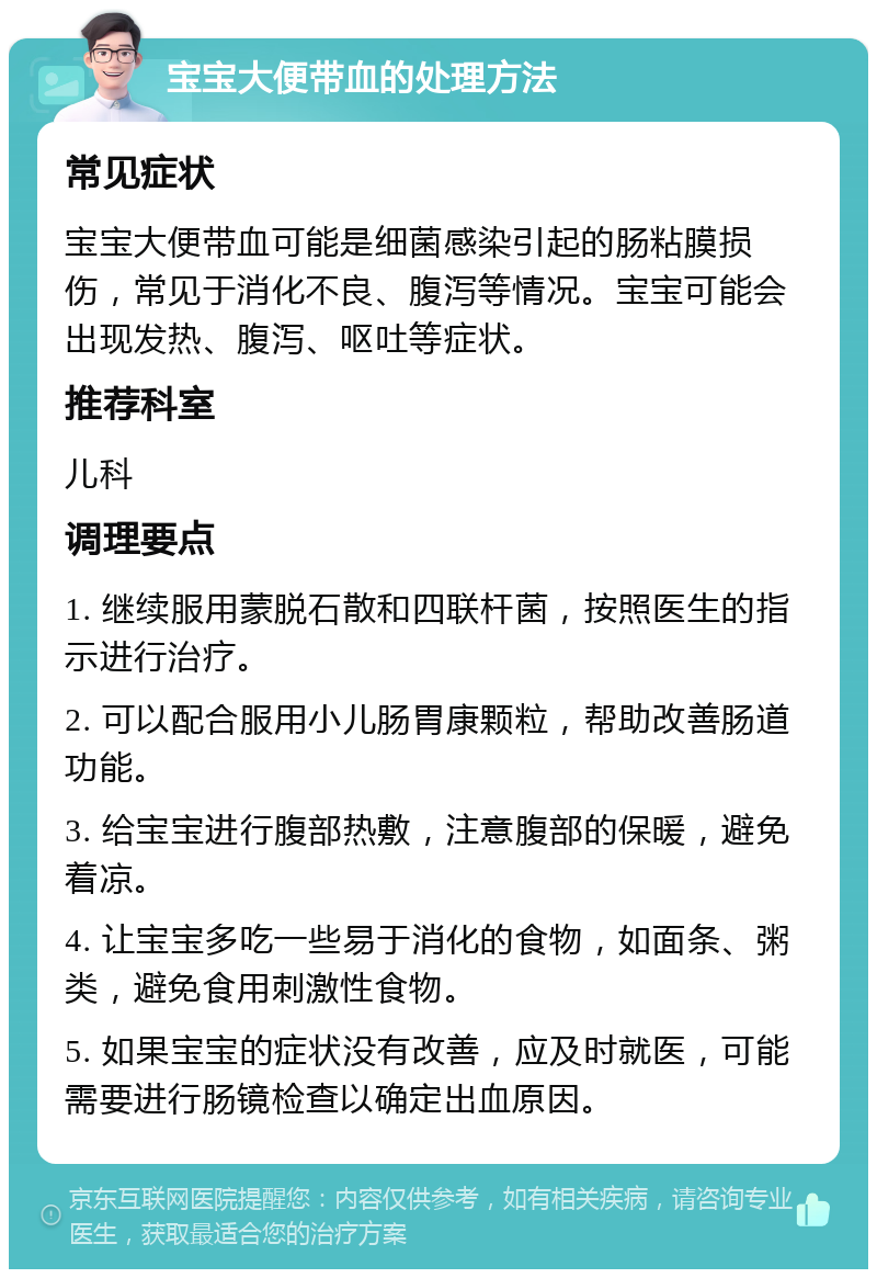 宝宝大便带血的处理方法 常见症状 宝宝大便带血可能是细菌感染引起的肠粘膜损伤，常见于消化不良、腹泻等情况。宝宝可能会出现发热、腹泻、呕吐等症状。 推荐科室 儿科 调理要点 1. 继续服用蒙脱石散和四联杆菌，按照医生的指示进行治疗。 2. 可以配合服用小儿肠胃康颗粒，帮助改善肠道功能。 3. 给宝宝进行腹部热敷，注意腹部的保暖，避免着凉。 4. 让宝宝多吃一些易于消化的食物，如面条、粥类，避免食用刺激性食物。 5. 如果宝宝的症状没有改善，应及时就医，可能需要进行肠镜检查以确定出血原因。