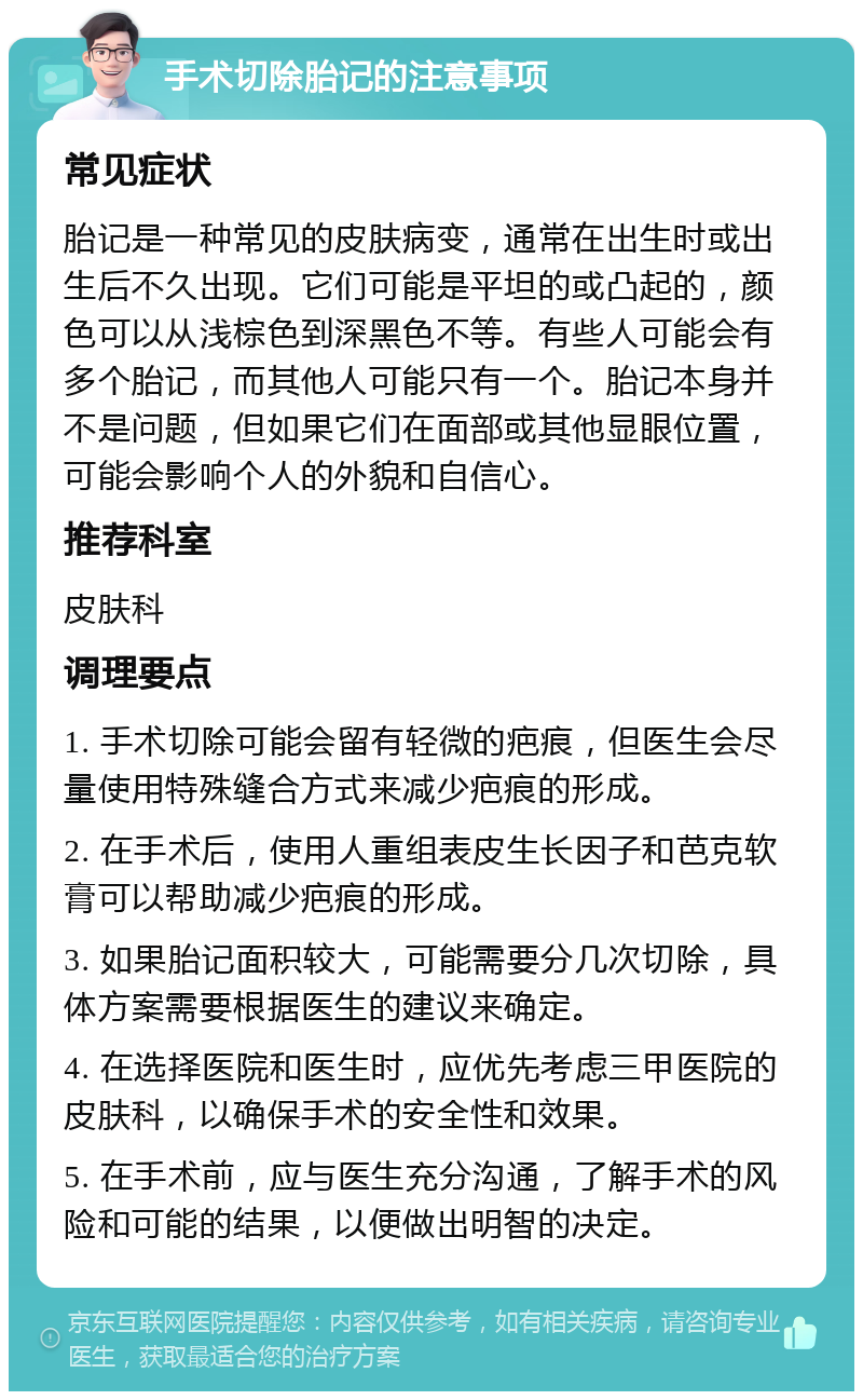 手术切除胎记的注意事项 常见症状 胎记是一种常见的皮肤病变，通常在出生时或出生后不久出现。它们可能是平坦的或凸起的，颜色可以从浅棕色到深黑色不等。有些人可能会有多个胎记，而其他人可能只有一个。胎记本身并不是问题，但如果它们在面部或其他显眼位置，可能会影响个人的外貌和自信心。 推荐科室 皮肤科 调理要点 1. 手术切除可能会留有轻微的疤痕，但医生会尽量使用特殊缝合方式来减少疤痕的形成。 2. 在手术后，使用人重组表皮生长因子和芭克软膏可以帮助减少疤痕的形成。 3. 如果胎记面积较大，可能需要分几次切除，具体方案需要根据医生的建议来确定。 4. 在选择医院和医生时，应优先考虑三甲医院的皮肤科，以确保手术的安全性和效果。 5. 在手术前，应与医生充分沟通，了解手术的风险和可能的结果，以便做出明智的决定。