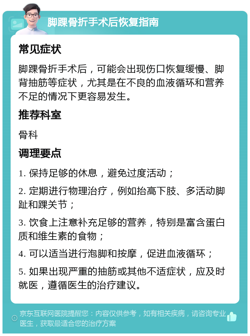 脚踝骨折手术后恢复指南 常见症状 脚踝骨折手术后，可能会出现伤口恢复缓慢、脚背抽筋等症状，尤其是在不良的血液循环和营养不足的情况下更容易发生。 推荐科室 骨科 调理要点 1. 保持足够的休息，避免过度活动； 2. 定期进行物理治疗，例如抬高下肢、多活动脚趾和踝关节； 3. 饮食上注意补充足够的营养，特别是富含蛋白质和维生素的食物； 4. 可以适当进行泡脚和按摩，促进血液循环； 5. 如果出现严重的抽筋或其他不适症状，应及时就医，遵循医生的治疗建议。