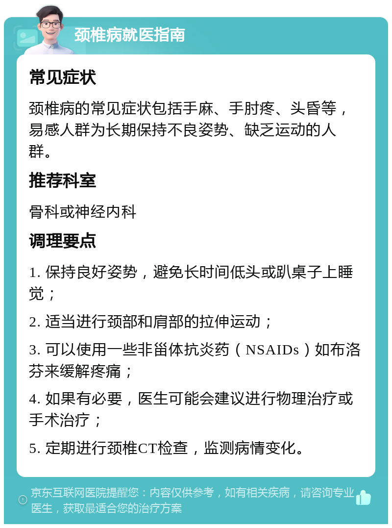 颈椎病就医指南 常见症状 颈椎病的常见症状包括手麻、手肘疼、头昏等，易感人群为长期保持不良姿势、缺乏运动的人群。 推荐科室 骨科或神经内科 调理要点 1. 保持良好姿势，避免长时间低头或趴桌子上睡觉； 2. 适当进行颈部和肩部的拉伸运动； 3. 可以使用一些非甾体抗炎药（NSAIDs）如布洛芬来缓解疼痛； 4. 如果有必要，医生可能会建议进行物理治疗或手术治疗； 5. 定期进行颈椎CT检查，监测病情变化。