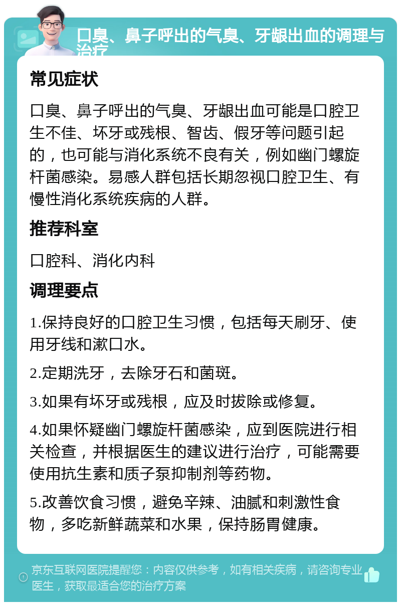 口臭、鼻子呼出的气臭、牙龈出血的调理与治疗 常见症状 口臭、鼻子呼出的气臭、牙龈出血可能是口腔卫生不佳、坏牙或残根、智齿、假牙等问题引起的，也可能与消化系统不良有关，例如幽门螺旋杆菌感染。易感人群包括长期忽视口腔卫生、有慢性消化系统疾病的人群。 推荐科室 口腔科、消化内科 调理要点 1.保持良好的口腔卫生习惯，包括每天刷牙、使用牙线和漱口水。 2.定期洗牙，去除牙石和菌斑。 3.如果有坏牙或残根，应及时拔除或修复。 4.如果怀疑幽门螺旋杆菌感染，应到医院进行相关检查，并根据医生的建议进行治疗，可能需要使用抗生素和质子泵抑制剂等药物。 5.改善饮食习惯，避免辛辣、油腻和刺激性食物，多吃新鲜蔬菜和水果，保持肠胃健康。