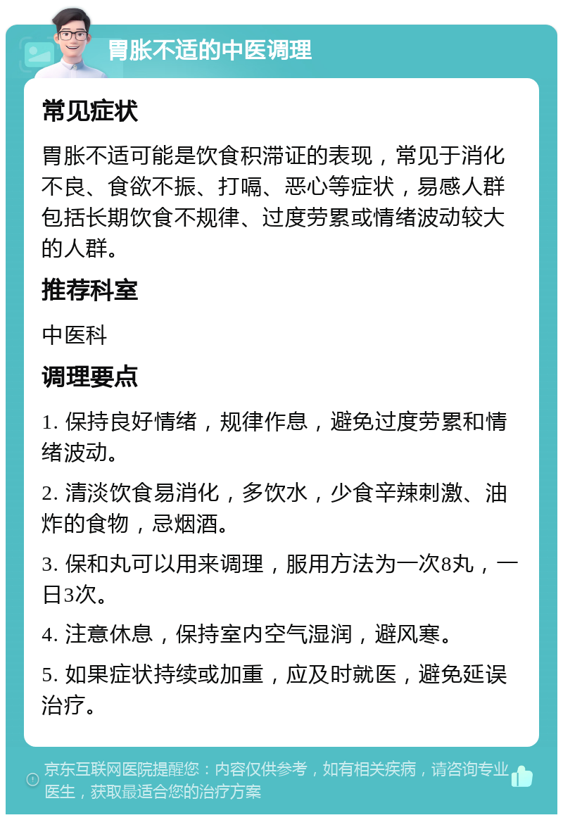 胃胀不适的中医调理 常见症状 胃胀不适可能是饮食积滞证的表现，常见于消化不良、食欲不振、打嗝、恶心等症状，易感人群包括长期饮食不规律、过度劳累或情绪波动较大的人群。 推荐科室 中医科 调理要点 1. 保持良好情绪，规律作息，避免过度劳累和情绪波动。 2. 清淡饮食易消化，多饮水，少食辛辣刺激、油炸的食物，忌烟酒。 3. 保和丸可以用来调理，服用方法为一次8丸，一日3次。 4. 注意休息，保持室内空气湿润，避风寒。 5. 如果症状持续或加重，应及时就医，避免延误治疗。