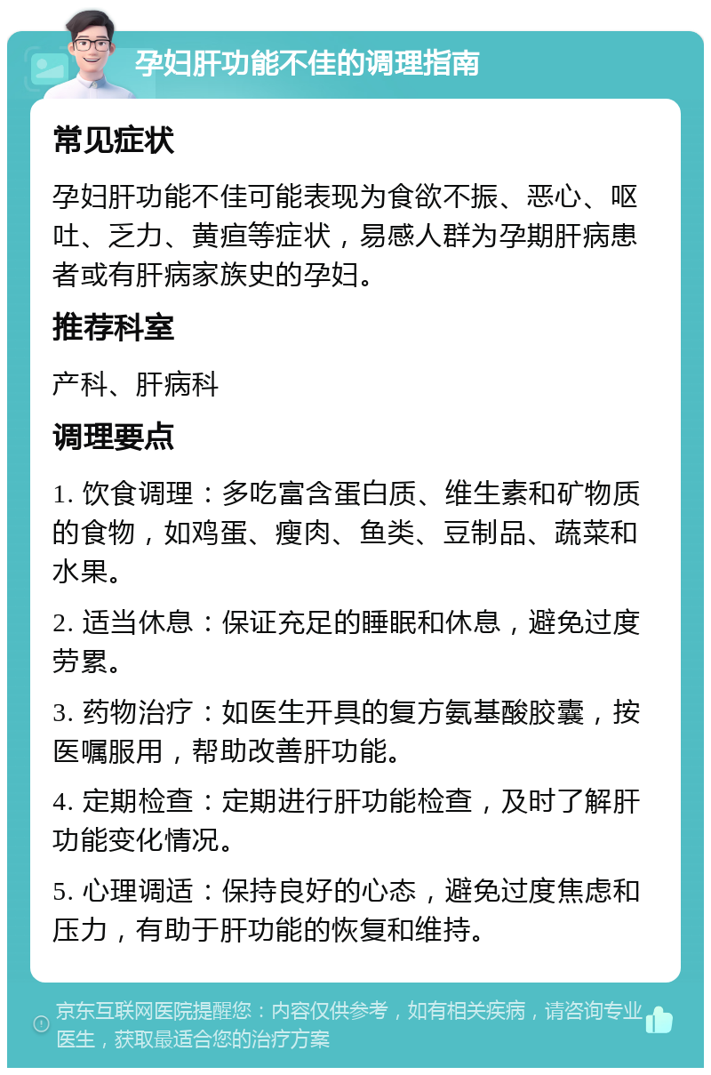 孕妇肝功能不佳的调理指南 常见症状 孕妇肝功能不佳可能表现为食欲不振、恶心、呕吐、乏力、黄疸等症状，易感人群为孕期肝病患者或有肝病家族史的孕妇。 推荐科室 产科、肝病科 调理要点 1. 饮食调理：多吃富含蛋白质、维生素和矿物质的食物，如鸡蛋、瘦肉、鱼类、豆制品、蔬菜和水果。 2. 适当休息：保证充足的睡眠和休息，避免过度劳累。 3. 药物治疗：如医生开具的复方氨基酸胶囊，按医嘱服用，帮助改善肝功能。 4. 定期检查：定期进行肝功能检查，及时了解肝功能变化情况。 5. 心理调适：保持良好的心态，避免过度焦虑和压力，有助于肝功能的恢复和维持。