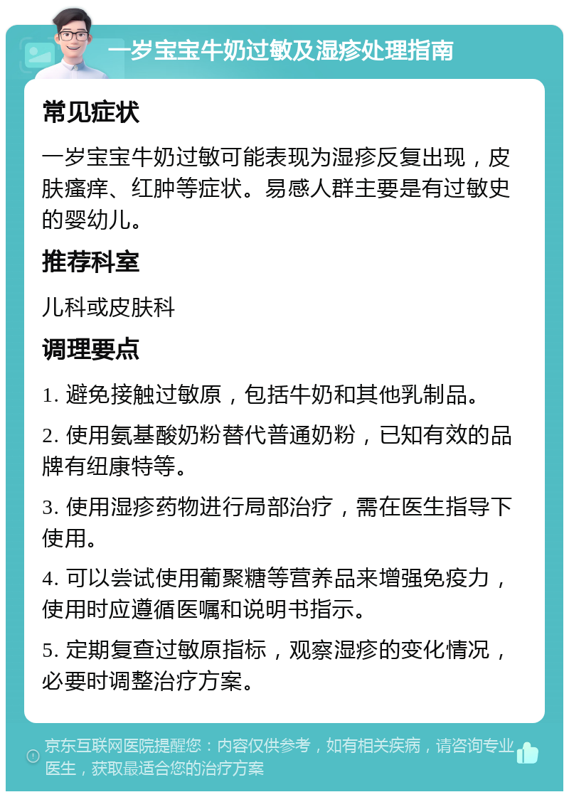 一岁宝宝牛奶过敏及湿疹处理指南 常见症状 一岁宝宝牛奶过敏可能表现为湿疹反复出现，皮肤瘙痒、红肿等症状。易感人群主要是有过敏史的婴幼儿。 推荐科室 儿科或皮肤科 调理要点 1. 避免接触过敏原，包括牛奶和其他乳制品。 2. 使用氨基酸奶粉替代普通奶粉，已知有效的品牌有纽康特等。 3. 使用湿疹药物进行局部治疗，需在医生指导下使用。 4. 可以尝试使用葡聚糖等营养品来增强免疫力，使用时应遵循医嘱和说明书指示。 5. 定期复查过敏原指标，观察湿疹的变化情况，必要时调整治疗方案。