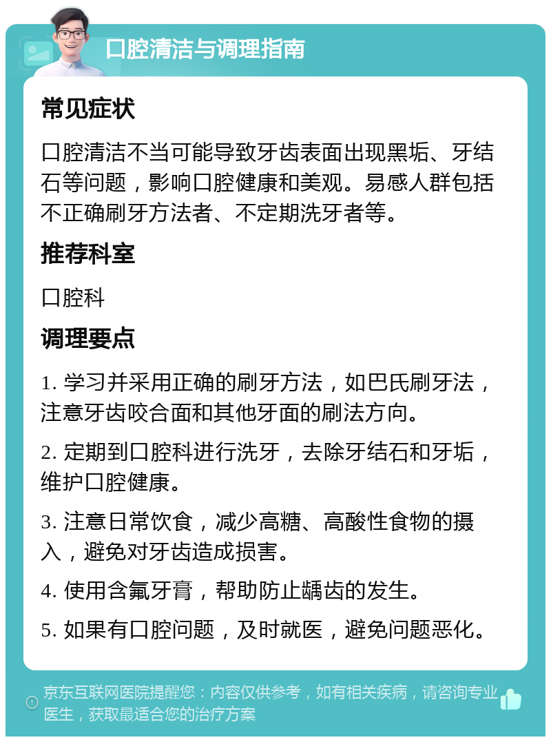 口腔清洁与调理指南 常见症状 口腔清洁不当可能导致牙齿表面出现黑垢、牙结石等问题，影响口腔健康和美观。易感人群包括不正确刷牙方法者、不定期洗牙者等。 推荐科室 口腔科 调理要点 1. 学习并采用正确的刷牙方法，如巴氏刷牙法，注意牙齿咬合面和其他牙面的刷法方向。 2. 定期到口腔科进行洗牙，去除牙结石和牙垢，维护口腔健康。 3. 注意日常饮食，减少高糖、高酸性食物的摄入，避免对牙齿造成损害。 4. 使用含氟牙膏，帮助防止龋齿的发生。 5. 如果有口腔问题，及时就医，避免问题恶化。