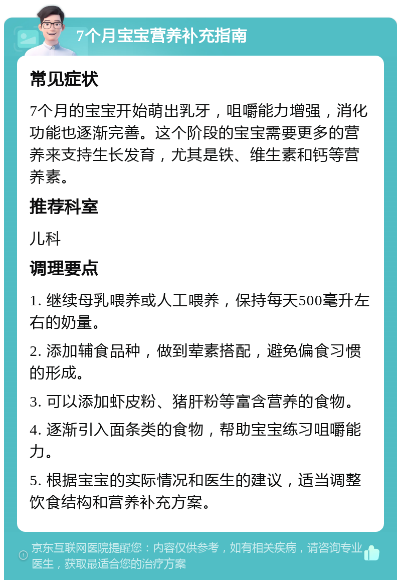 7个月宝宝营养补充指南 常见症状 7个月的宝宝开始萌出乳牙，咀嚼能力增强，消化功能也逐渐完善。这个阶段的宝宝需要更多的营养来支持生长发育，尤其是铁、维生素和钙等营养素。 推荐科室 儿科 调理要点 1. 继续母乳喂养或人工喂养，保持每天500毫升左右的奶量。 2. 添加辅食品种，做到荤素搭配，避免偏食习惯的形成。 3. 可以添加虾皮粉、猪肝粉等富含营养的食物。 4. 逐渐引入面条类的食物，帮助宝宝练习咀嚼能力。 5. 根据宝宝的实际情况和医生的建议，适当调整饮食结构和营养补充方案。