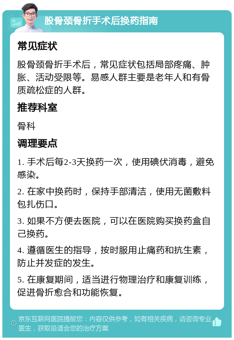 股骨颈骨折手术后换药指南 常见症状 股骨颈骨折手术后，常见症状包括局部疼痛、肿胀、活动受限等。易感人群主要是老年人和有骨质疏松症的人群。 推荐科室 骨科 调理要点 1. 手术后每2-3天换药一次，使用碘伏消毒，避免感染。 2. 在家中换药时，保持手部清洁，使用无菌敷料包扎伤口。 3. 如果不方便去医院，可以在医院购买换药盒自己换药。 4. 遵循医生的指导，按时服用止痛药和抗生素，防止并发症的发生。 5. 在康复期间，适当进行物理治疗和康复训练，促进骨折愈合和功能恢复。