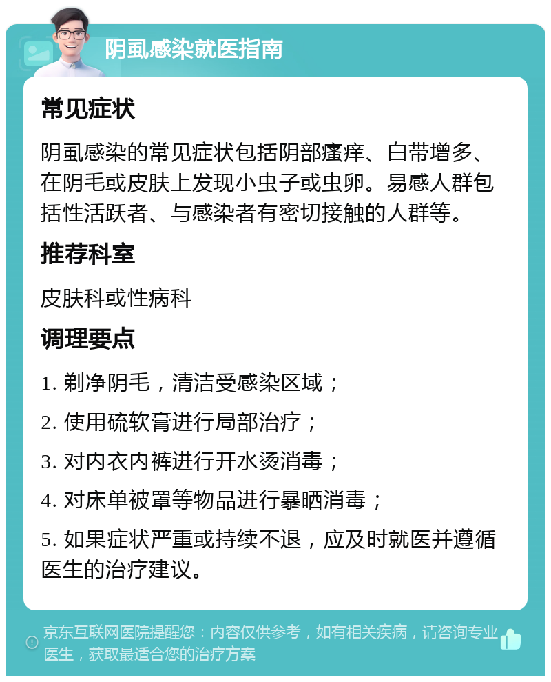 阴虱感染就医指南 常见症状 阴虱感染的常见症状包括阴部瘙痒、白带增多、在阴毛或皮肤上发现小虫子或虫卵。易感人群包括性活跃者、与感染者有密切接触的人群等。 推荐科室 皮肤科或性病科 调理要点 1. 剃净阴毛，清洁受感染区域； 2. 使用硫软膏进行局部治疗； 3. 对内衣内裤进行开水烫消毒； 4. 对床单被罩等物品进行暴晒消毒； 5. 如果症状严重或持续不退，应及时就医并遵循医生的治疗建议。