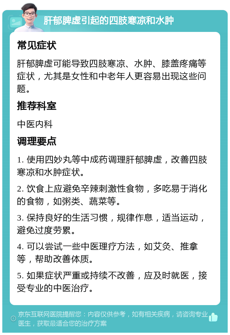 肝郁脾虚引起的四肢寒凉和水肿 常见症状 肝郁脾虚可能导致四肢寒凉、水肿、膝盖疼痛等症状，尤其是女性和中老年人更容易出现这些问题。 推荐科室 中医内科 调理要点 1. 使用四妙丸等中成药调理肝郁脾虚，改善四肢寒凉和水肿症状。 2. 饮食上应避免辛辣刺激性食物，多吃易于消化的食物，如粥类、蔬菜等。 3. 保持良好的生活习惯，规律作息，适当运动，避免过度劳累。 4. 可以尝试一些中医理疗方法，如艾灸、推拿等，帮助改善体质。 5. 如果症状严重或持续不改善，应及时就医，接受专业的中医治疗。