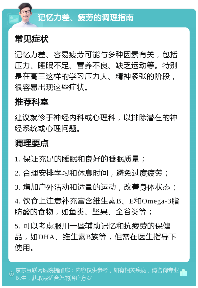 记忆力差、疲劳的调理指南 常见症状 记忆力差、容易疲劳可能与多种因素有关，包括压力、睡眠不足、营养不良、缺乏运动等。特别是在高三这样的学习压力大、精神紧张的阶段，很容易出现这些症状。 推荐科室 建议就诊于神经内科或心理科，以排除潜在的神经系统或心理问题。 调理要点 1. 保证充足的睡眠和良好的睡眠质量； 2. 合理安排学习和休息时间，避免过度疲劳； 3. 增加户外活动和适量的运动，改善身体状态； 4. 饮食上注意补充富含维生素B、E和Omega-3脂肪酸的食物，如鱼类、坚果、全谷类等； 5. 可以考虑服用一些辅助记忆和抗疲劳的保健品，如DHA、维生素B族等，但需在医生指导下使用。