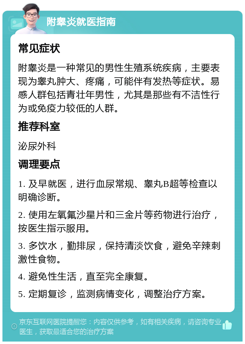 附睾炎就医指南 常见症状 附睾炎是一种常见的男性生殖系统疾病，主要表现为睾丸肿大、疼痛，可能伴有发热等症状。易感人群包括青壮年男性，尤其是那些有不洁性行为或免疫力较低的人群。 推荐科室 泌尿外科 调理要点 1. 及早就医，进行血尿常规、睾丸B超等检查以明确诊断。 2. 使用左氧氟沙星片和三金片等药物进行治疗，按医生指示服用。 3. 多饮水，勤排尿，保持清淡饮食，避免辛辣刺激性食物。 4. 避免性生活，直至完全康复。 5. 定期复诊，监测病情变化，调整治疗方案。