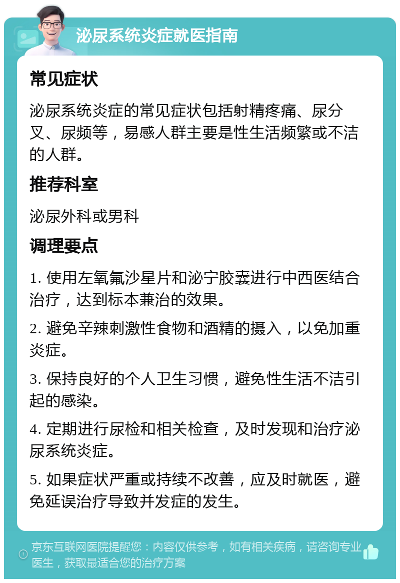 泌尿系统炎症就医指南 常见症状 泌尿系统炎症的常见症状包括射精疼痛、尿分叉、尿频等，易感人群主要是性生活频繁或不洁的人群。 推荐科室 泌尿外科或男科 调理要点 1. 使用左氧氟沙星片和泌宁胶囊进行中西医结合治疗，达到标本兼治的效果。 2. 避免辛辣刺激性食物和酒精的摄入，以免加重炎症。 3. 保持良好的个人卫生习惯，避免性生活不洁引起的感染。 4. 定期进行尿检和相关检查，及时发现和治疗泌尿系统炎症。 5. 如果症状严重或持续不改善，应及时就医，避免延误治疗导致并发症的发生。