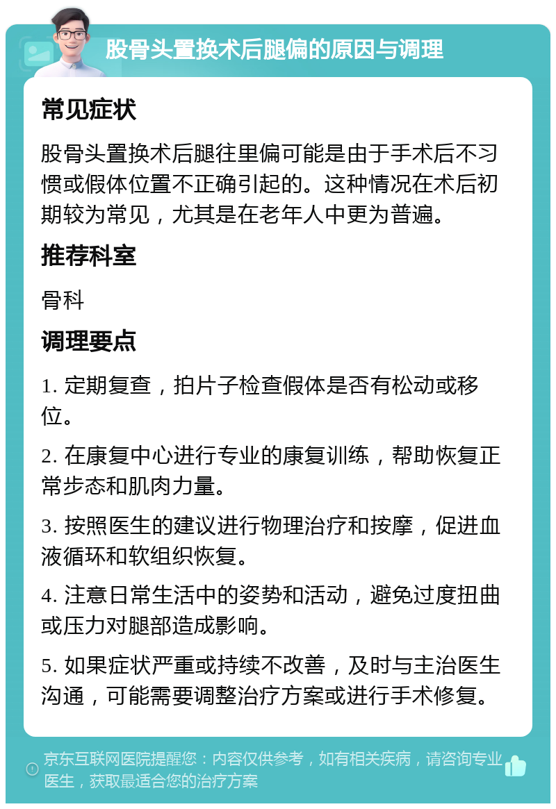 股骨头置换术后腿偏的原因与调理 常见症状 股骨头置换术后腿往里偏可能是由于手术后不习惯或假体位置不正确引起的。这种情况在术后初期较为常见，尤其是在老年人中更为普遍。 推荐科室 骨科 调理要点 1. 定期复查，拍片子检查假体是否有松动或移位。 2. 在康复中心进行专业的康复训练，帮助恢复正常步态和肌肉力量。 3. 按照医生的建议进行物理治疗和按摩，促进血液循环和软组织恢复。 4. 注意日常生活中的姿势和活动，避免过度扭曲或压力对腿部造成影响。 5. 如果症状严重或持续不改善，及时与主治医生沟通，可能需要调整治疗方案或进行手术修复。