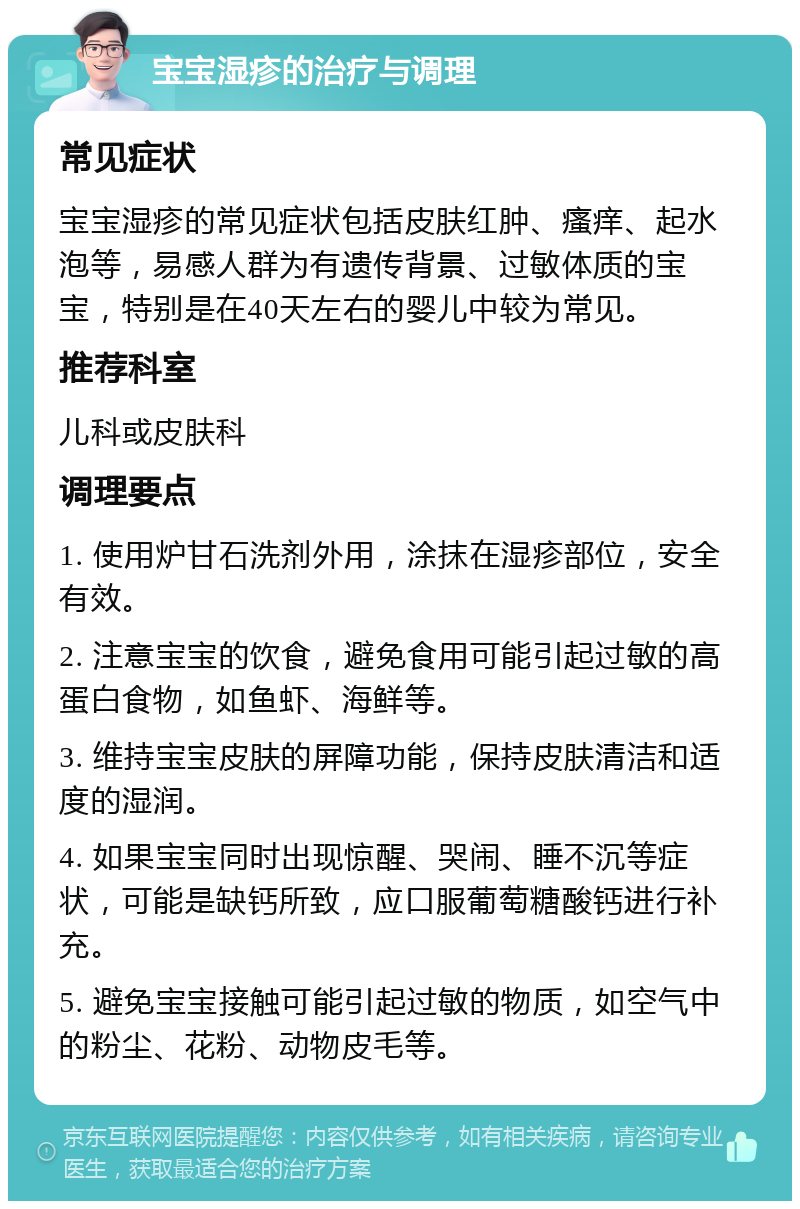 宝宝湿疹的治疗与调理 常见症状 宝宝湿疹的常见症状包括皮肤红肿、瘙痒、起水泡等，易感人群为有遗传背景、过敏体质的宝宝，特别是在40天左右的婴儿中较为常见。 推荐科室 儿科或皮肤科 调理要点 1. 使用炉甘石洗剂外用，涂抹在湿疹部位，安全有效。 2. 注意宝宝的饮食，避免食用可能引起过敏的高蛋白食物，如鱼虾、海鲜等。 3. 维持宝宝皮肤的屏障功能，保持皮肤清洁和适度的湿润。 4. 如果宝宝同时出现惊醒、哭闹、睡不沉等症状，可能是缺钙所致，应口服葡萄糖酸钙进行补充。 5. 避免宝宝接触可能引起过敏的物质，如空气中的粉尘、花粉、动物皮毛等。