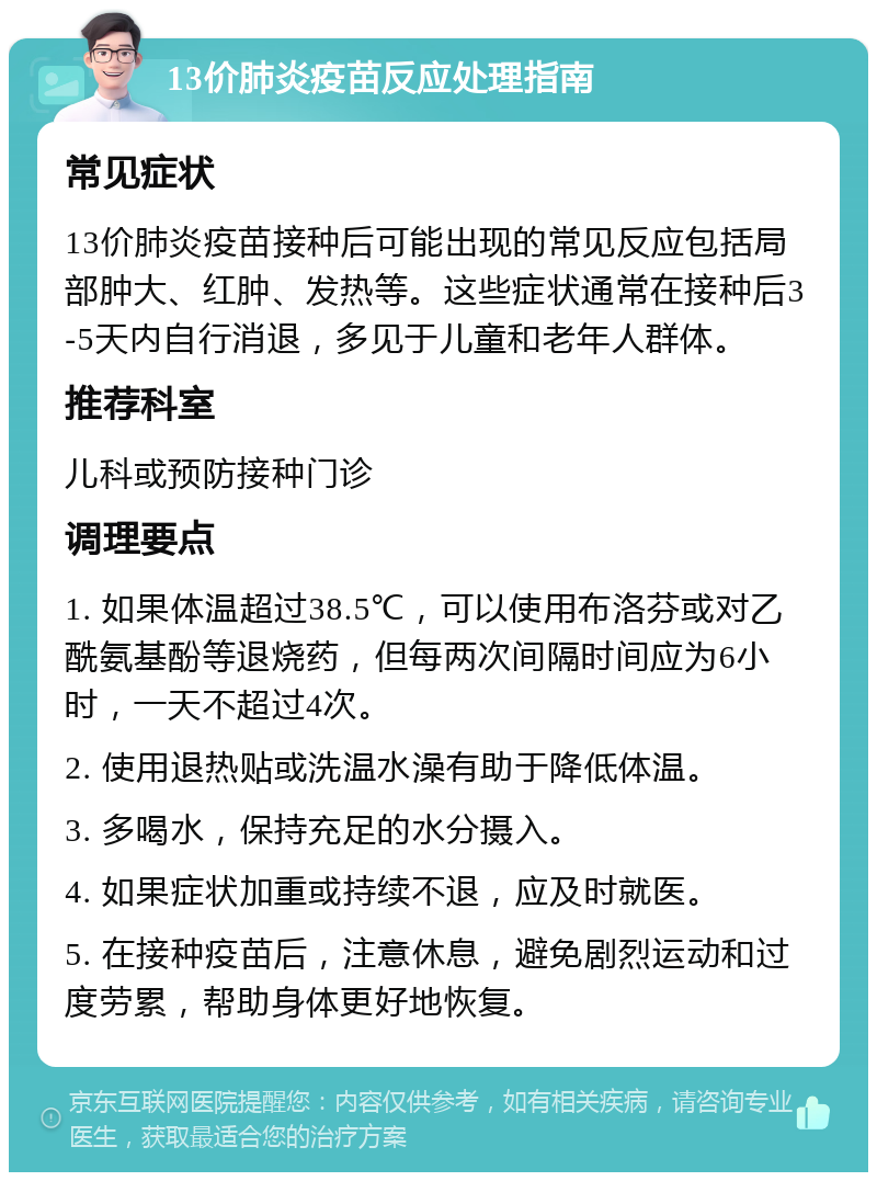 13价肺炎疫苗反应处理指南 常见症状 13价肺炎疫苗接种后可能出现的常见反应包括局部肿大、红肿、发热等。这些症状通常在接种后3-5天内自行消退，多见于儿童和老年人群体。 推荐科室 儿科或预防接种门诊 调理要点 1. 如果体温超过38.5℃，可以使用布洛芬或对乙酰氨基酚等退烧药，但每两次间隔时间应为6小时，一天不超过4次。 2. 使用退热贴或洗温水澡有助于降低体温。 3. 多喝水，保持充足的水分摄入。 4. 如果症状加重或持续不退，应及时就医。 5. 在接种疫苗后，注意休息，避免剧烈运动和过度劳累，帮助身体更好地恢复。