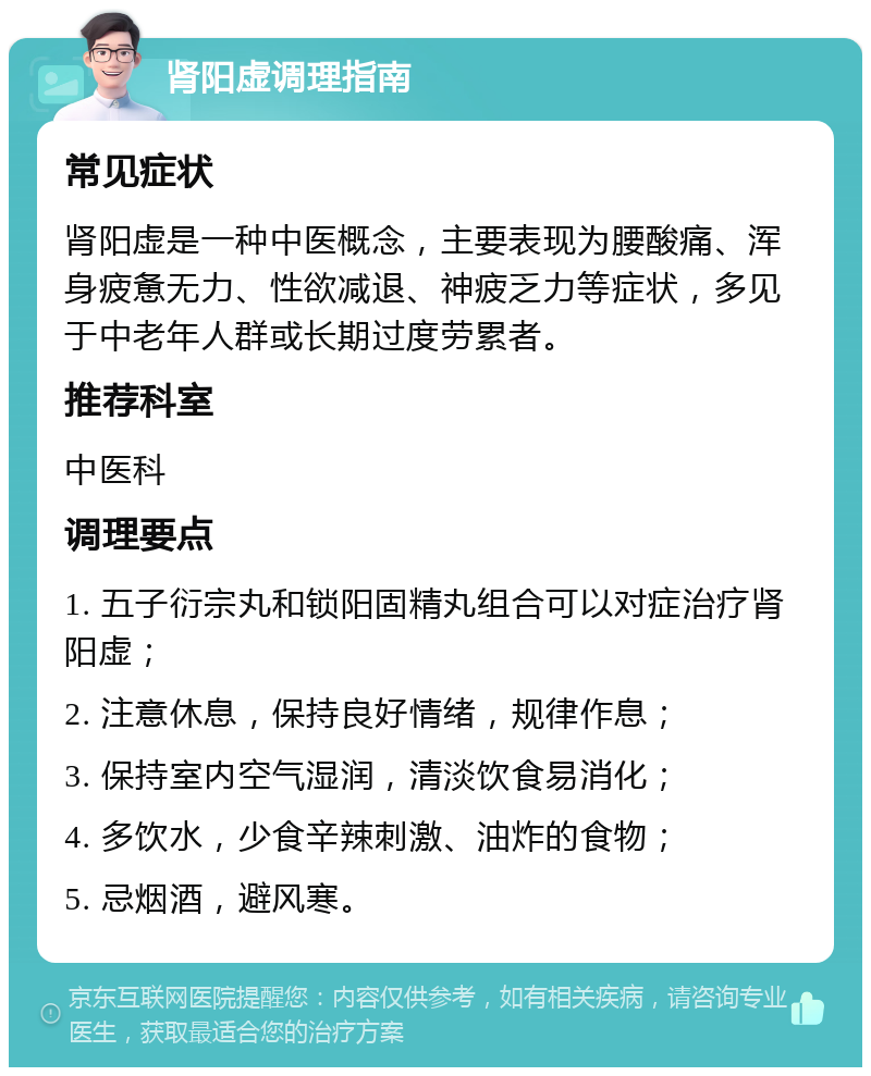 肾阳虚调理指南 常见症状 肾阳虚是一种中医概念，主要表现为腰酸痛、浑身疲惫无力、性欲减退、神疲乏力等症状，多见于中老年人群或长期过度劳累者。 推荐科室 中医科 调理要点 1. 五子衍宗丸和锁阳固精丸组合可以对症治疗肾阳虚； 2. 注意休息，保持良好情绪，规律作息； 3. 保持室内空气湿润，清淡饮食易消化； 4. 多饮水，少食辛辣刺激、油炸的食物； 5. 忌烟酒，避风寒。