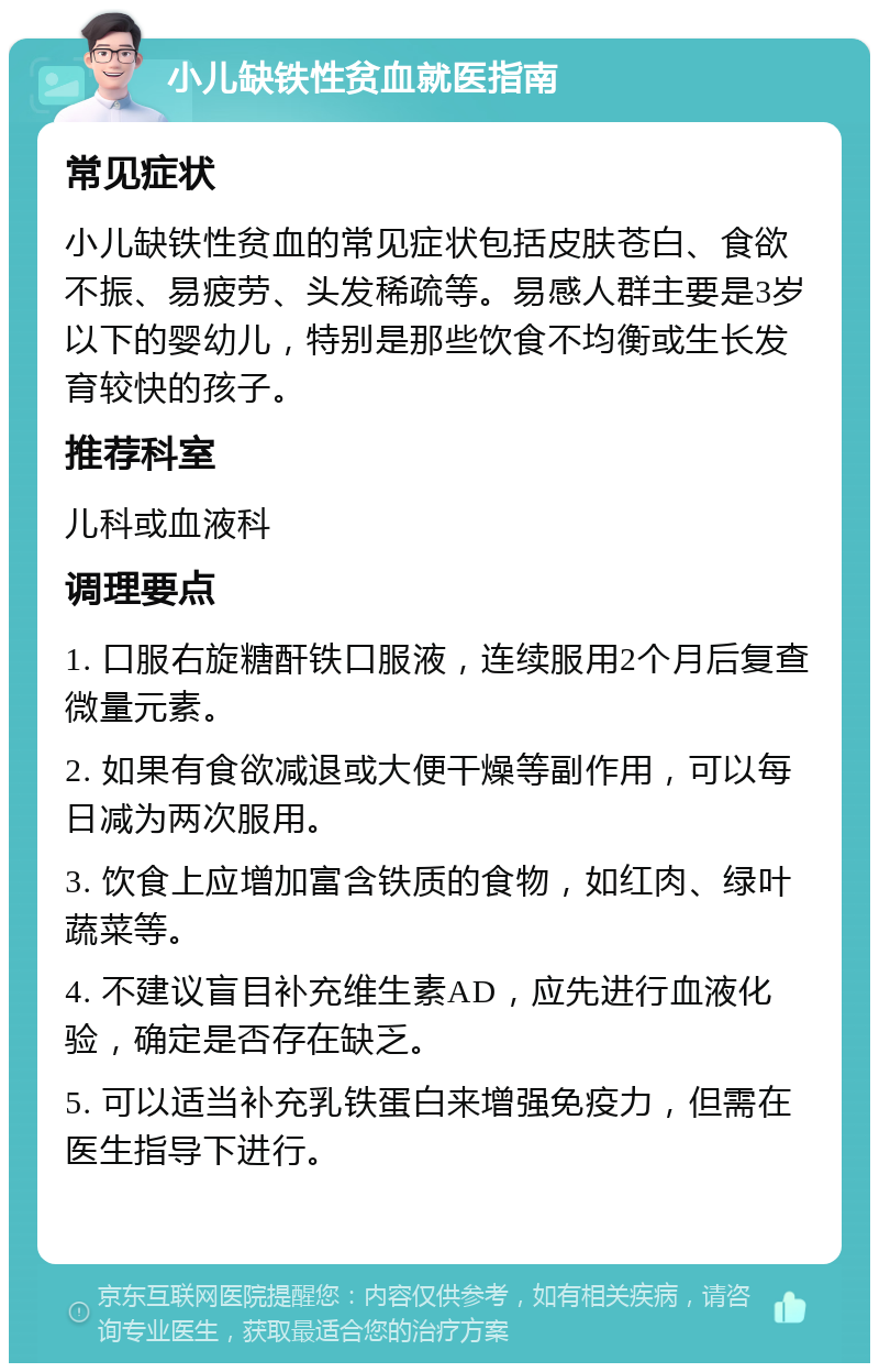 小儿缺铁性贫血就医指南 常见症状 小儿缺铁性贫血的常见症状包括皮肤苍白、食欲不振、易疲劳、头发稀疏等。易感人群主要是3岁以下的婴幼儿，特别是那些饮食不均衡或生长发育较快的孩子。 推荐科室 儿科或血液科 调理要点 1. 口服右旋糖酐铁口服液，连续服用2个月后复查微量元素。 2. 如果有食欲减退或大便干燥等副作用，可以每日减为两次服用。 3. 饮食上应增加富含铁质的食物，如红肉、绿叶蔬菜等。 4. 不建议盲目补充维生素AD，应先进行血液化验，确定是否存在缺乏。 5. 可以适当补充乳铁蛋白来增强免疫力，但需在医生指导下进行。