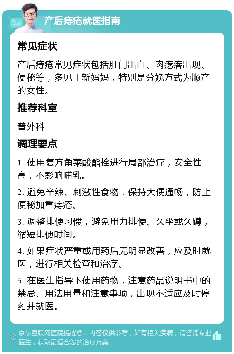 产后痔疮就医指南 常见症状 产后痔疮常见症状包括肛门出血、肉疙瘩出现、便秘等，多见于新妈妈，特别是分娩方式为顺产的女性。 推荐科室 普外科 调理要点 1. 使用复方角菜酸酯栓进行局部治疗，安全性高，不影响哺乳。 2. 避免辛辣、刺激性食物，保持大便通畅，防止便秘加重痔疮。 3. 调整排便习惯，避免用力排便、久坐或久蹲，缩短排便时间。 4. 如果症状严重或用药后无明显改善，应及时就医，进行相关检查和治疗。 5. 在医生指导下使用药物，注意药品说明书中的禁忌、用法用量和注意事项，出现不适应及时停药并就医。