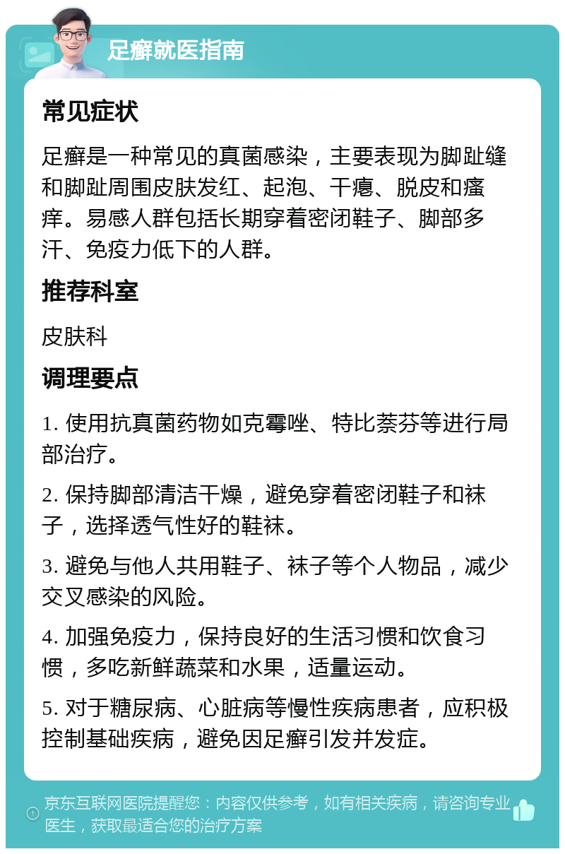 足癣就医指南 常见症状 足癣是一种常见的真菌感染，主要表现为脚趾缝和脚趾周围皮肤发红、起泡、干瘪、脱皮和瘙痒。易感人群包括长期穿着密闭鞋子、脚部多汗、免疫力低下的人群。 推荐科室 皮肤科 调理要点 1. 使用抗真菌药物如克霉唑、特比萘芬等进行局部治疗。 2. 保持脚部清洁干燥，避免穿着密闭鞋子和袜子，选择透气性好的鞋袜。 3. 避免与他人共用鞋子、袜子等个人物品，减少交叉感染的风险。 4. 加强免疫力，保持良好的生活习惯和饮食习惯，多吃新鲜蔬菜和水果，适量运动。 5. 对于糖尿病、心脏病等慢性疾病患者，应积极控制基础疾病，避免因足癣引发并发症。