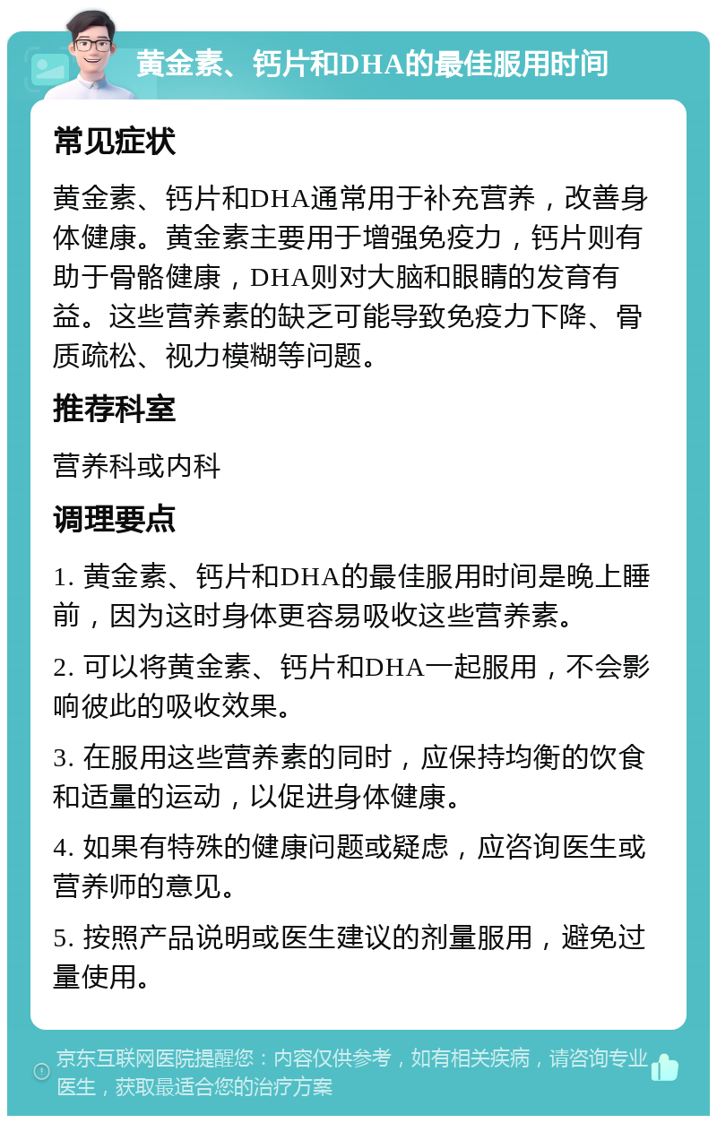 黄金素、钙片和DHA的最佳服用时间 常见症状 黄金素、钙片和DHA通常用于补充营养，改善身体健康。黄金素主要用于增强免疫力，钙片则有助于骨骼健康，DHA则对大脑和眼睛的发育有益。这些营养素的缺乏可能导致免疫力下降、骨质疏松、视力模糊等问题。 推荐科室 营养科或内科 调理要点 1. 黄金素、钙片和DHA的最佳服用时间是晚上睡前，因为这时身体更容易吸收这些营养素。 2. 可以将黄金素、钙片和DHA一起服用，不会影响彼此的吸收效果。 3. 在服用这些营养素的同时，应保持均衡的饮食和适量的运动，以促进身体健康。 4. 如果有特殊的健康问题或疑虑，应咨询医生或营养师的意见。 5. 按照产品说明或医生建议的剂量服用，避免过量使用。