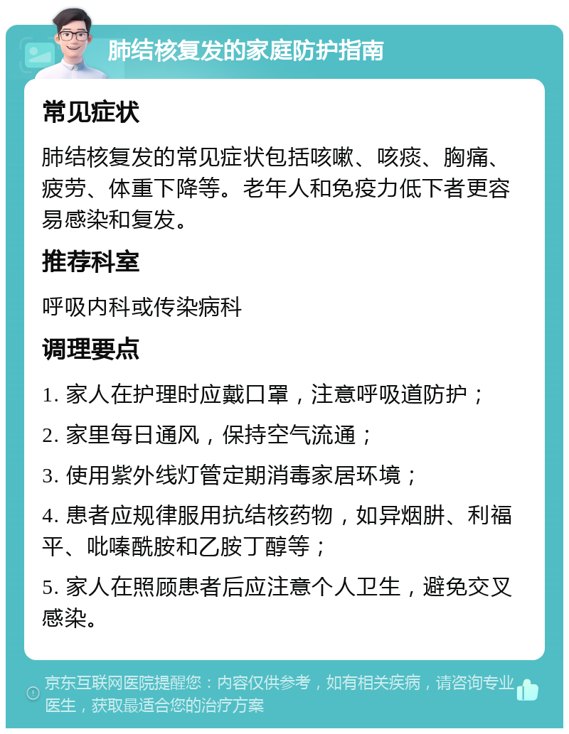 肺结核复发的家庭防护指南 常见症状 肺结核复发的常见症状包括咳嗽、咳痰、胸痛、疲劳、体重下降等。老年人和免疫力低下者更容易感染和复发。 推荐科室 呼吸内科或传染病科 调理要点 1. 家人在护理时应戴口罩，注意呼吸道防护； 2. 家里每日通风，保持空气流通； 3. 使用紫外线灯管定期消毒家居环境； 4. 患者应规律服用抗结核药物，如异烟肼、利福平、吡嗪酰胺和乙胺丁醇等； 5. 家人在照顾患者后应注意个人卫生，避免交叉感染。