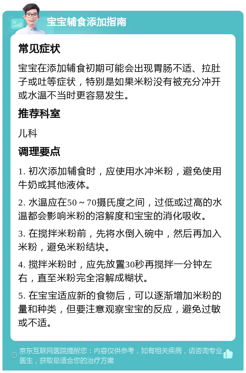 宝宝辅食添加指南 常见症状 宝宝在添加辅食初期可能会出现胃肠不适、拉肚子或吐等症状，特别是如果米粉没有被充分冲开或水温不当时更容易发生。 推荐科室 儿科 调理要点 1. 初次添加辅食时，应使用水冲米粉，避免使用牛奶或其他液体。 2. 水温应在50～70摄氏度之间，过低或过高的水温都会影响米粉的溶解度和宝宝的消化吸收。 3. 在搅拌米粉前，先将水倒入碗中，然后再加入米粉，避免米粉结块。 4. 搅拌米粉时，应先放置30秒再搅拌一分钟左右，直至米粉完全溶解成糊状。 5. 在宝宝适应新的食物后，可以逐渐增加米粉的量和种类，但要注意观察宝宝的反应，避免过敏或不适。