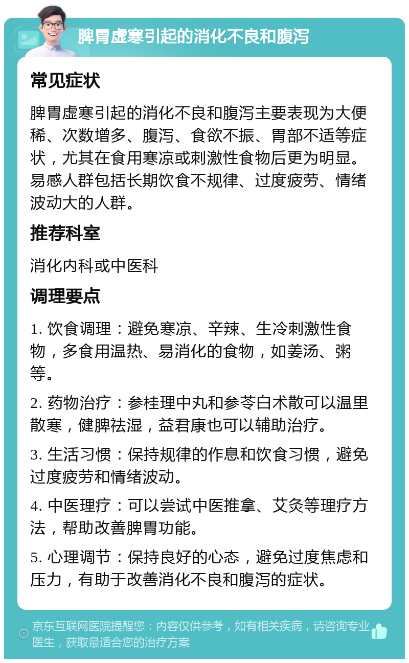 脾胃虚寒引起的消化不良和腹泻 常见症状 脾胃虚寒引起的消化不良和腹泻主要表现为大便稀、次数增多、腹泻、食欲不振、胃部不适等症状，尤其在食用寒凉或刺激性食物后更为明显。易感人群包括长期饮食不规律、过度疲劳、情绪波动大的人群。 推荐科室 消化内科或中医科 调理要点 1. 饮食调理：避免寒凉、辛辣、生冷刺激性食物，多食用温热、易消化的食物，如姜汤、粥等。 2. 药物治疗：参桂理中丸和参苓白术散可以温里散寒，健脾祛湿，益君康也可以辅助治疗。 3. 生活习惯：保持规律的作息和饮食习惯，避免过度疲劳和情绪波动。 4. 中医理疗：可以尝试中医推拿、艾灸等理疗方法，帮助改善脾胃功能。 5. 心理调节：保持良好的心态，避免过度焦虑和压力，有助于改善消化不良和腹泻的症状。