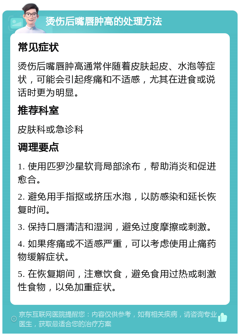 烫伤后嘴唇肿高的处理方法 常见症状 烫伤后嘴唇肿高通常伴随着皮肤起皮、水泡等症状，可能会引起疼痛和不适感，尤其在进食或说话时更为明显。 推荐科室 皮肤科或急诊科 调理要点 1. 使用匹罗沙星软膏局部涂布，帮助消炎和促进愈合。 2. 避免用手指抠或挤压水泡，以防感染和延长恢复时间。 3. 保持口唇清洁和湿润，避免过度摩擦或刺激。 4. 如果疼痛或不适感严重，可以考虑使用止痛药物缓解症状。 5. 在恢复期间，注意饮食，避免食用过热或刺激性食物，以免加重症状。