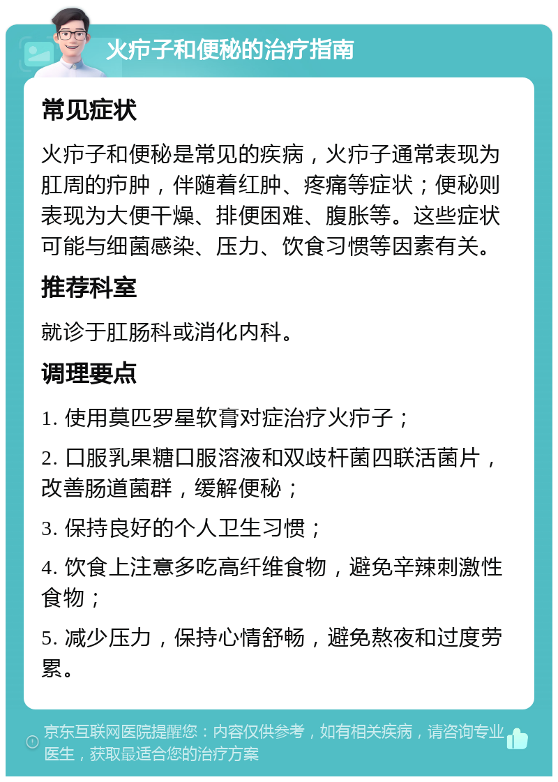 火疖子和便秘的治疗指南 常见症状 火疖子和便秘是常见的疾病，火疖子通常表现为肛周的疖肿，伴随着红肿、疼痛等症状；便秘则表现为大便干燥、排便困难、腹胀等。这些症状可能与细菌感染、压力、饮食习惯等因素有关。 推荐科室 就诊于肛肠科或消化内科。 调理要点 1. 使用莫匹罗星软膏对症治疗火疖子； 2. 口服乳果糖口服溶液和双歧杆菌四联活菌片，改善肠道菌群，缓解便秘； 3. 保持良好的个人卫生习惯； 4. 饮食上注意多吃高纤维食物，避免辛辣刺激性食物； 5. 减少压力，保持心情舒畅，避免熬夜和过度劳累。