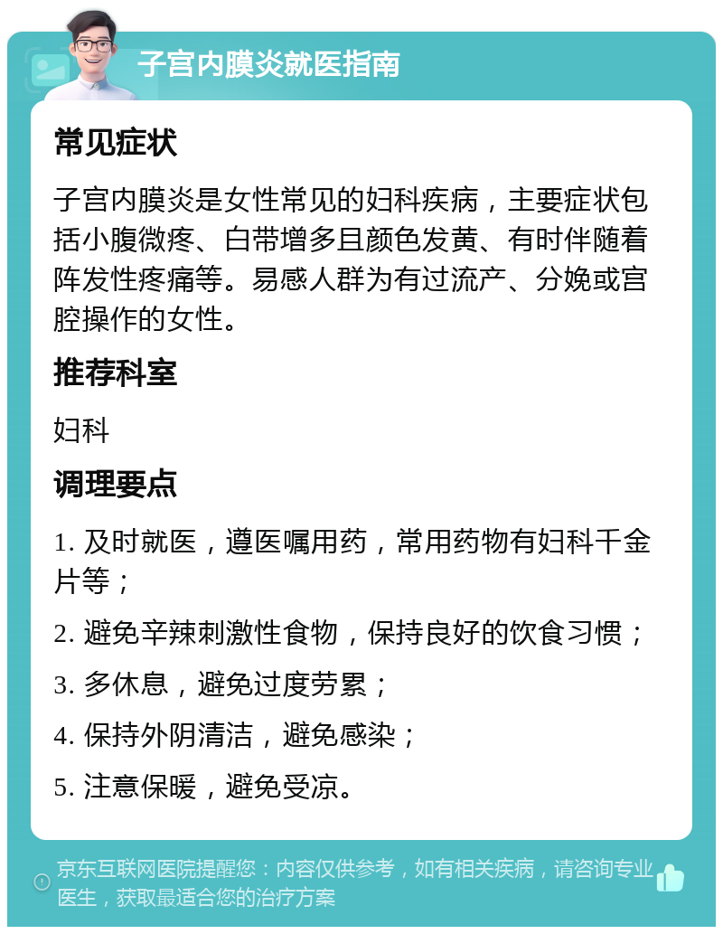 子宫内膜炎就医指南 常见症状 子宫内膜炎是女性常见的妇科疾病，主要症状包括小腹微疼、白带增多且颜色发黄、有时伴随着阵发性疼痛等。易感人群为有过流产、分娩或宫腔操作的女性。 推荐科室 妇科 调理要点 1. 及时就医，遵医嘱用药，常用药物有妇科千金片等； 2. 避免辛辣刺激性食物，保持良好的饮食习惯； 3. 多休息，避免过度劳累； 4. 保持外阴清洁，避免感染； 5. 注意保暖，避免受凉。