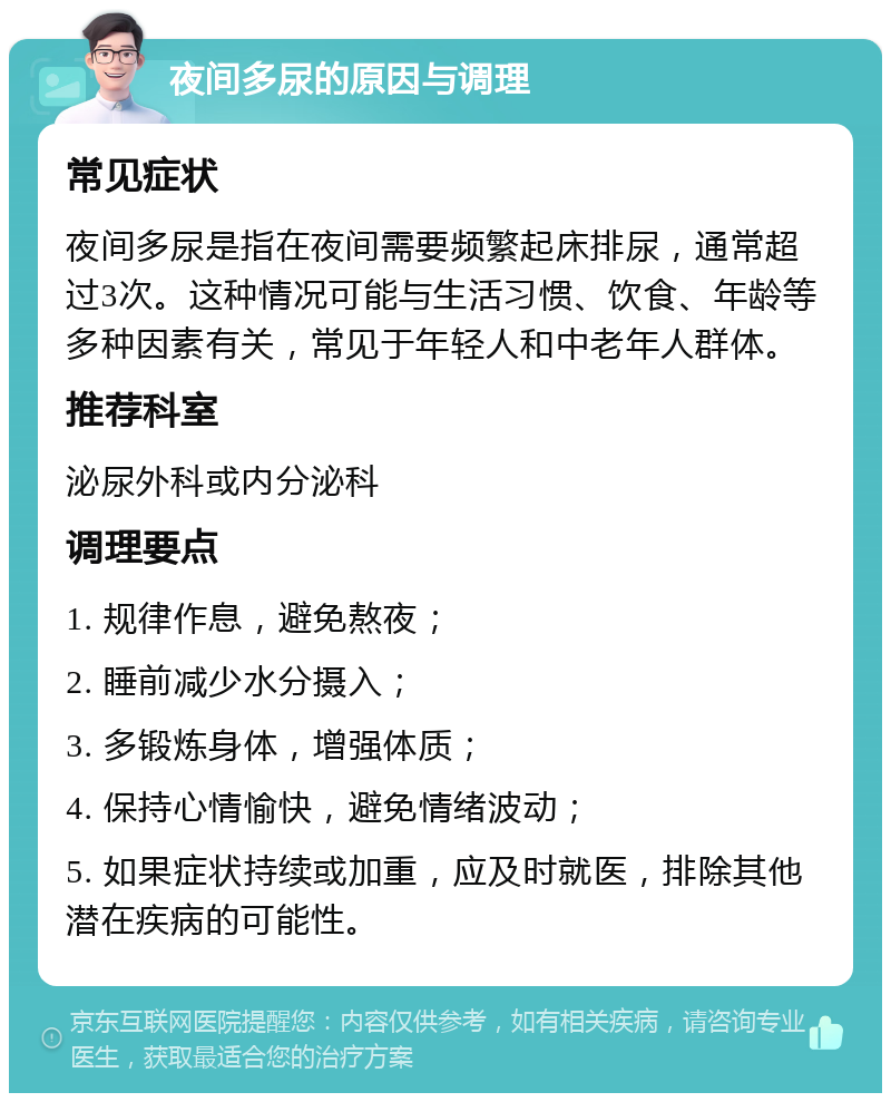 夜间多尿的原因与调理 常见症状 夜间多尿是指在夜间需要频繁起床排尿，通常超过3次。这种情况可能与生活习惯、饮食、年龄等多种因素有关，常见于年轻人和中老年人群体。 推荐科室 泌尿外科或内分泌科 调理要点 1. 规律作息，避免熬夜； 2. 睡前减少水分摄入； 3. 多锻炼身体，增强体质； 4. 保持心情愉快，避免情绪波动； 5. 如果症状持续或加重，应及时就医，排除其他潜在疾病的可能性。