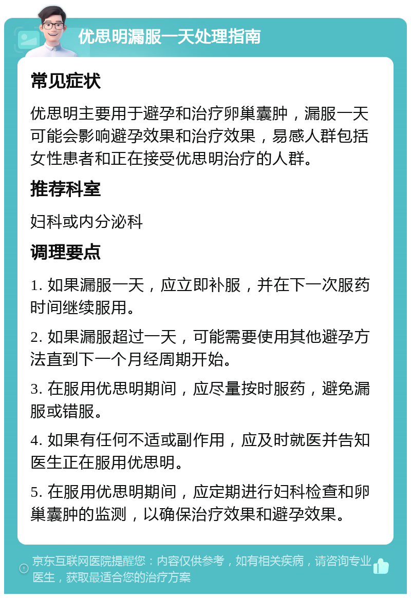 优思明漏服一天处理指南 常见症状 优思明主要用于避孕和治疗卵巢囊肿，漏服一天可能会影响避孕效果和治疗效果，易感人群包括女性患者和正在接受优思明治疗的人群。 推荐科室 妇科或内分泌科 调理要点 1. 如果漏服一天，应立即补服，并在下一次服药时间继续服用。 2. 如果漏服超过一天，可能需要使用其他避孕方法直到下一个月经周期开始。 3. 在服用优思明期间，应尽量按时服药，避免漏服或错服。 4. 如果有任何不适或副作用，应及时就医并告知医生正在服用优思明。 5. 在服用优思明期间，应定期进行妇科检查和卵巢囊肿的监测，以确保治疗效果和避孕效果。