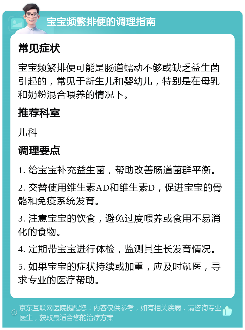 宝宝频繁排便的调理指南 常见症状 宝宝频繁排便可能是肠道蠕动不够或缺乏益生菌引起的，常见于新生儿和婴幼儿，特别是在母乳和奶粉混合喂养的情况下。 推荐科室 儿科 调理要点 1. 给宝宝补充益生菌，帮助改善肠道菌群平衡。 2. 交替使用维生素AD和维生素D，促进宝宝的骨骼和免疫系统发育。 3. 注意宝宝的饮食，避免过度喂养或食用不易消化的食物。 4. 定期带宝宝进行体检，监测其生长发育情况。 5. 如果宝宝的症状持续或加重，应及时就医，寻求专业的医疗帮助。