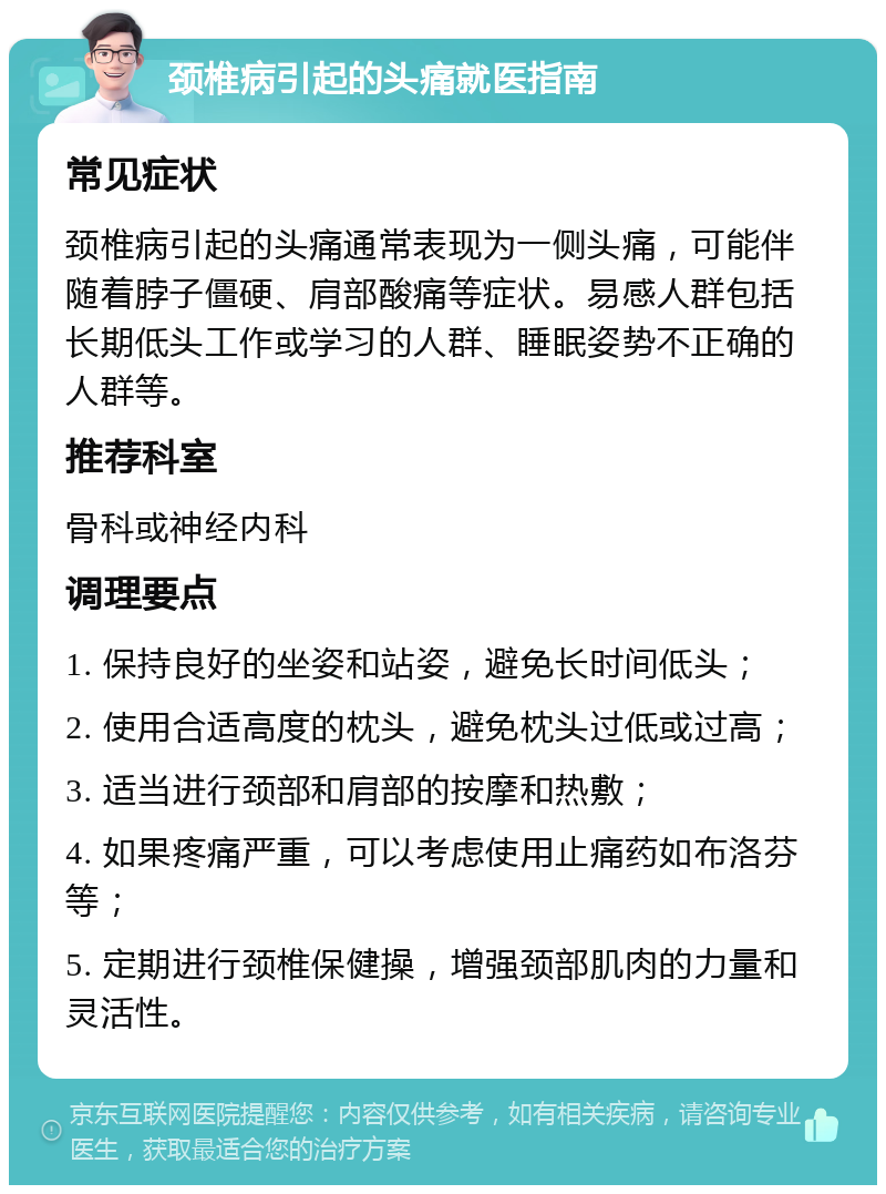 颈椎病引起的头痛就医指南 常见症状 颈椎病引起的头痛通常表现为一侧头痛，可能伴随着脖子僵硬、肩部酸痛等症状。易感人群包括长期低头工作或学习的人群、睡眠姿势不正确的人群等。 推荐科室 骨科或神经内科 调理要点 1. 保持良好的坐姿和站姿，避免长时间低头； 2. 使用合适高度的枕头，避免枕头过低或过高； 3. 适当进行颈部和肩部的按摩和热敷； 4. 如果疼痛严重，可以考虑使用止痛药如布洛芬等； 5. 定期进行颈椎保健操，增强颈部肌肉的力量和灵活性。